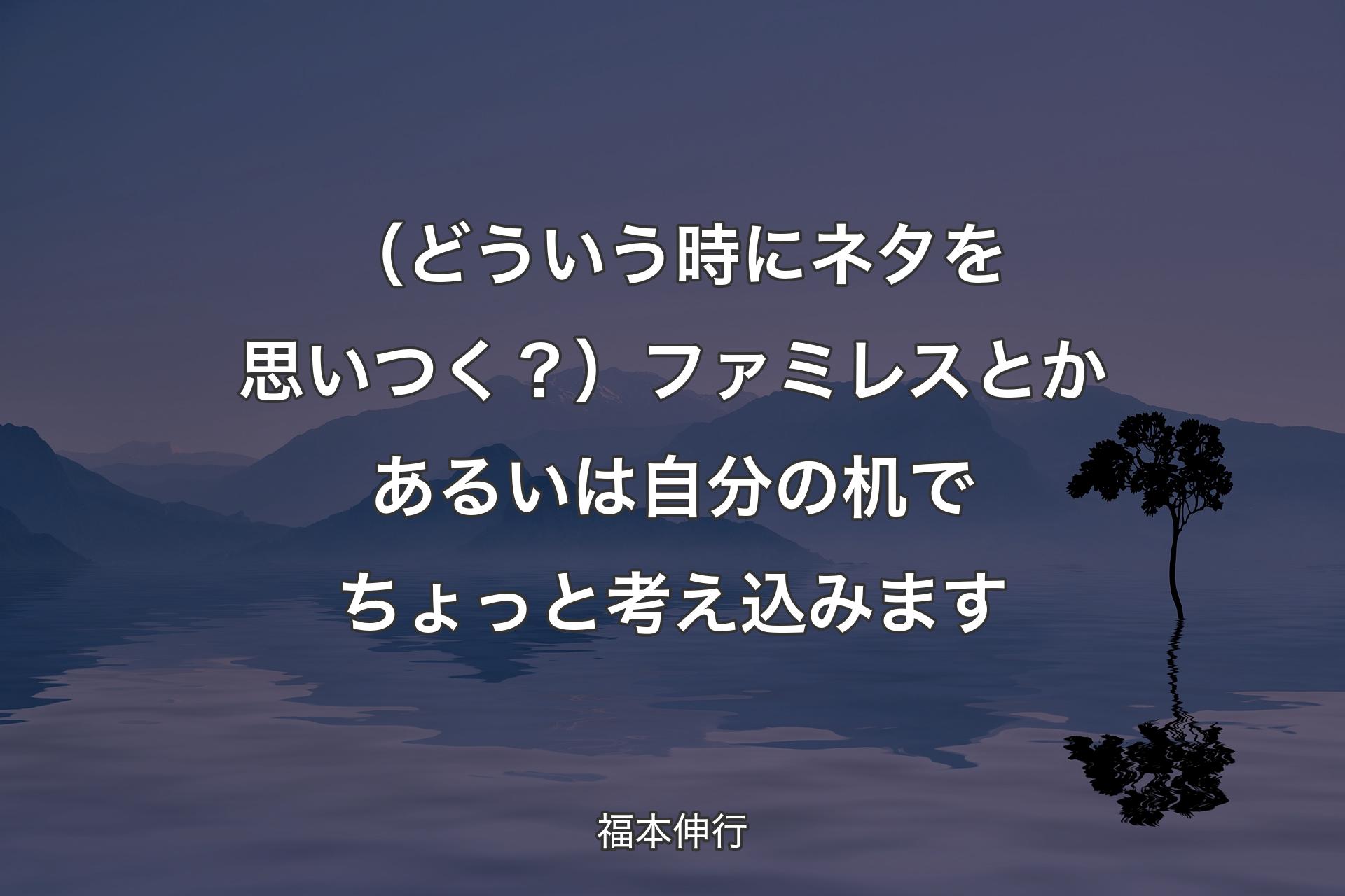 【背景4】（どういう時にネタを思いつく？）ファミレスとかあるいは自分の机でちょっと考え込みます - 福本伸行