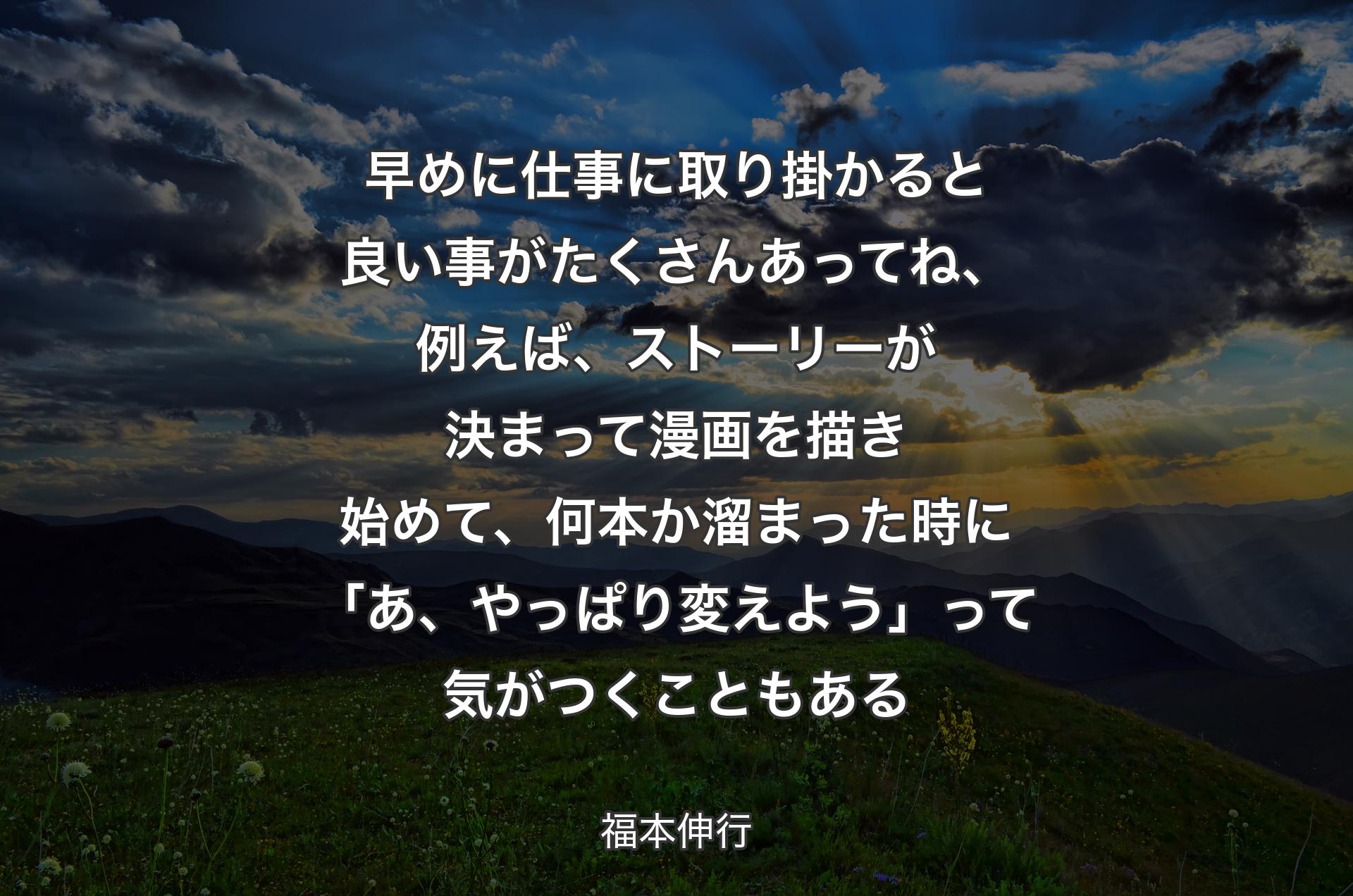 早めに仕事に取り掛かると良い事がたくさんあってね、例えば、ストーリーが決まって漫画を描き始めて、何本か溜まった時に「あ、やっぱり変えよう」って気がつくこともある - 福本伸行