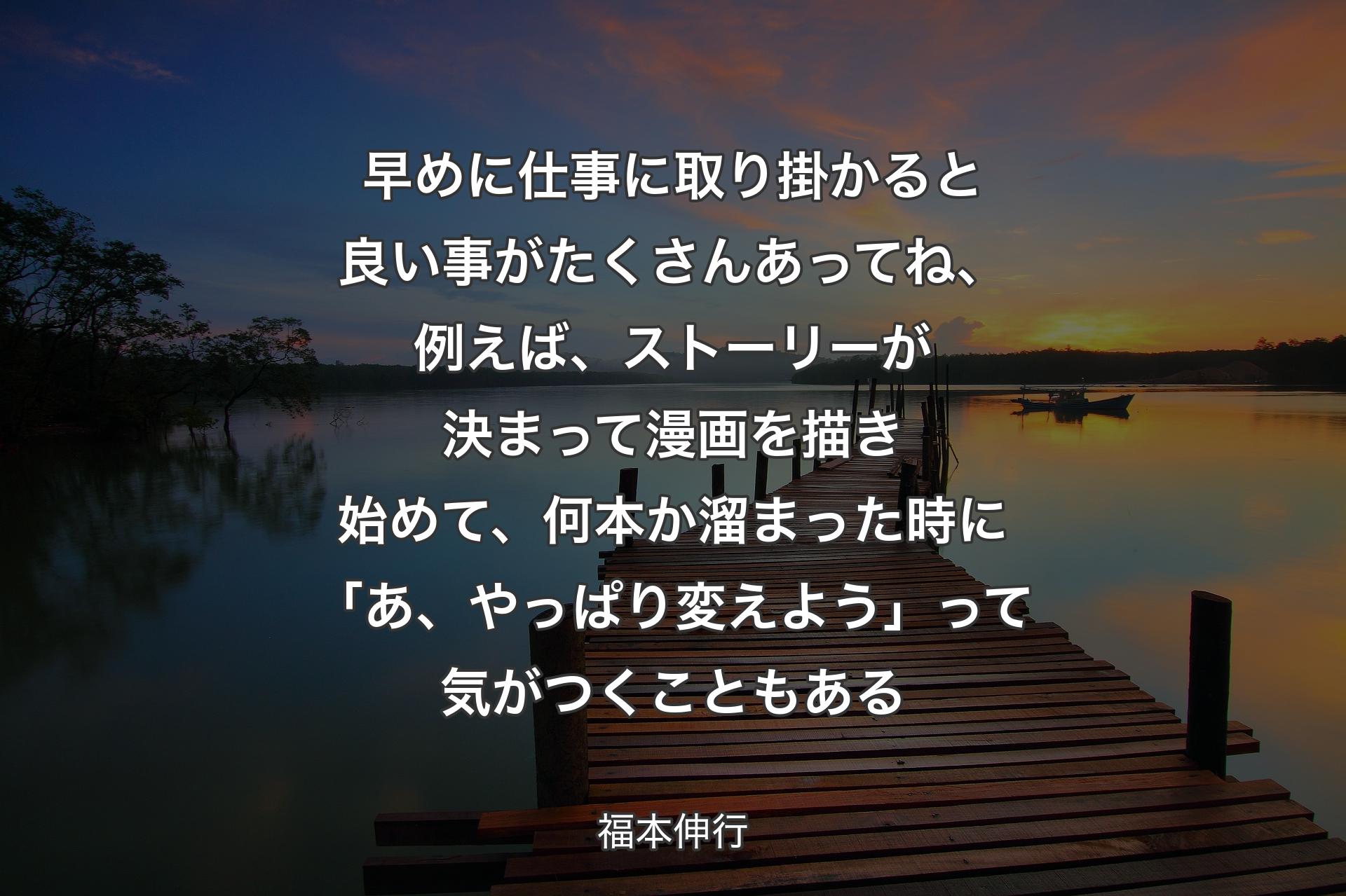 早めに仕事に取り掛かると良い事がたくさんあってね、例えば、ストーリーが決まって漫画を描き始めて、何本か溜まった時に「あ、やっぱり変えよう」って気がつくこともある - 福本伸行