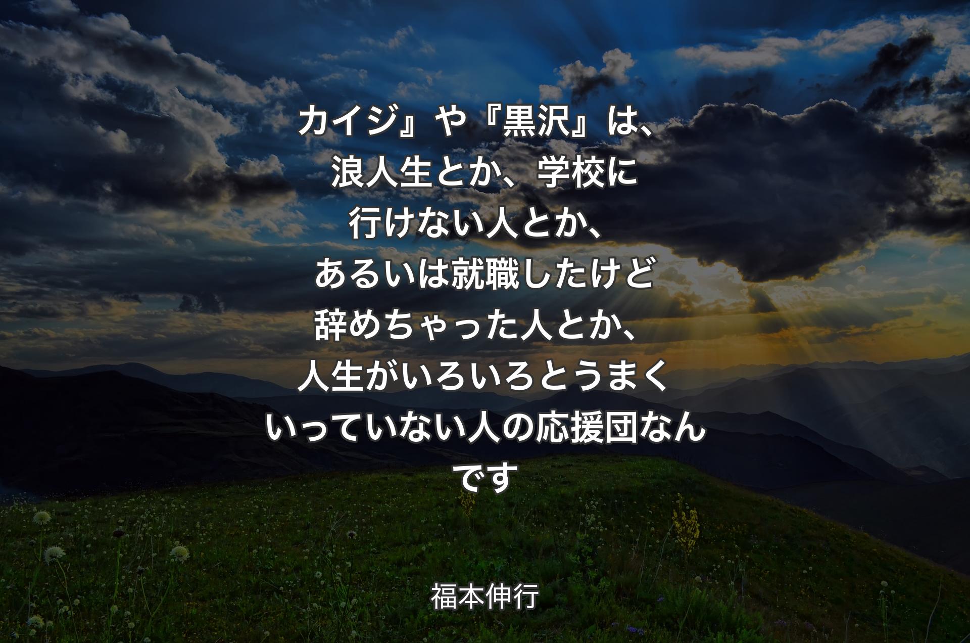 カイジ』や『黒沢』は、浪人生とか、学校に行けない人とか、あるいは就職したけど辞めちゃった人とか、人生がいろいろとうまくいっていない人の応援団なんです - 福本伸行