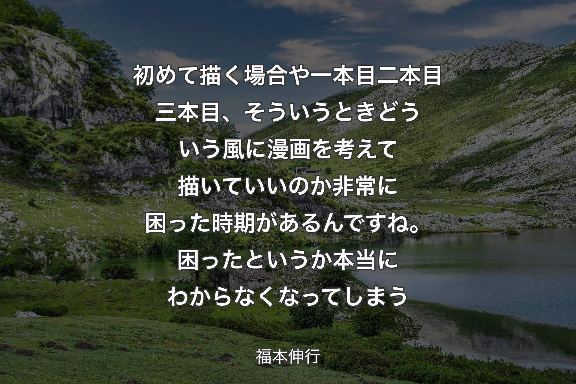 【背景1】初めて描く場合や一本目二本目三本目、そういうときどういう風に漫画を考えて描いていいのか非常に困った時期があるんですね。困ったというか本当にわからなくなってしまう - 福本伸行