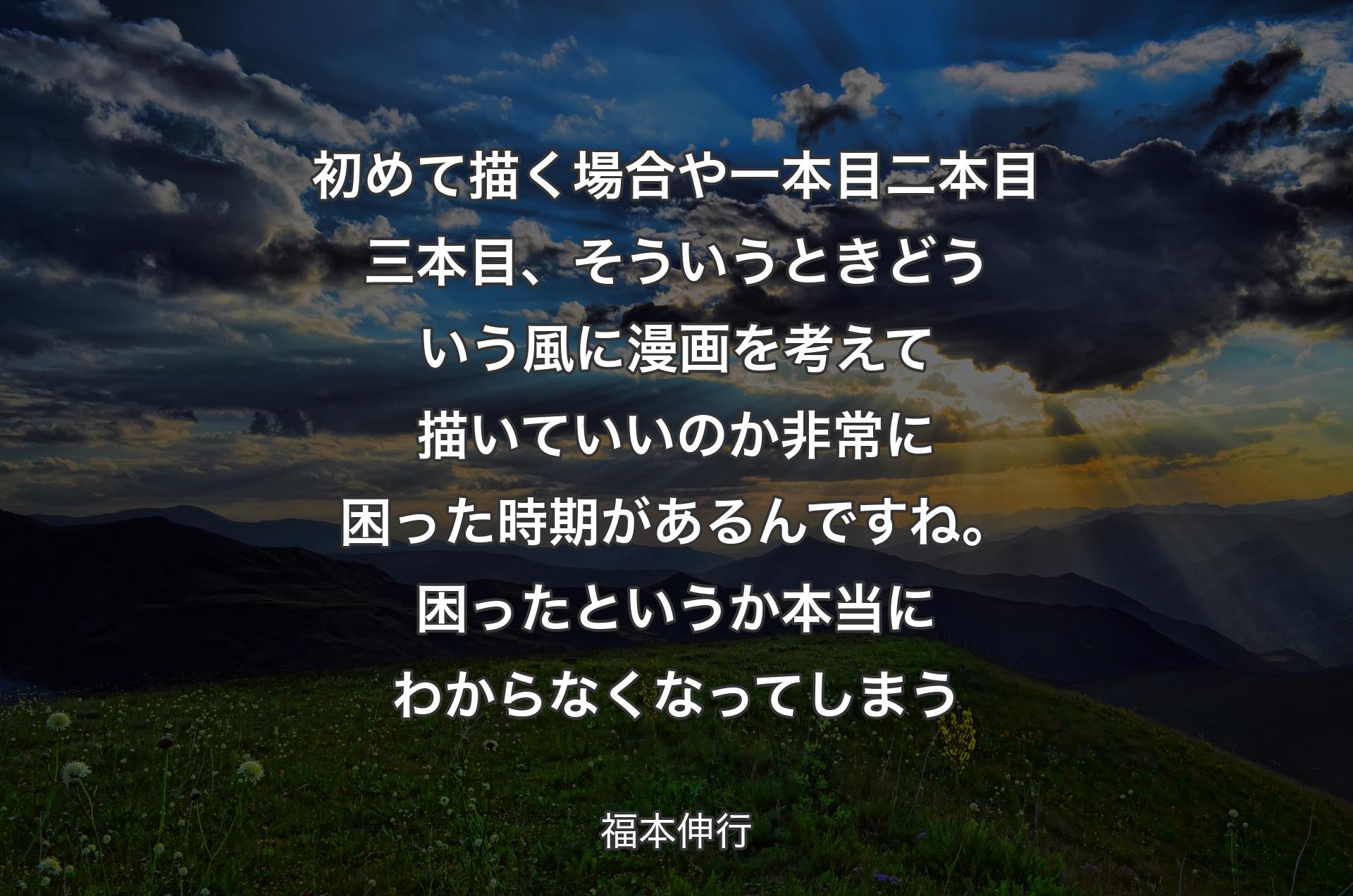 初めて描く場合や一本目二本目三本目、そういうときどういう風に漫画を考えて描いていいのか非常に困った時期があるんですね。困ったというか本当にわからなくなってしまう - 福本伸行