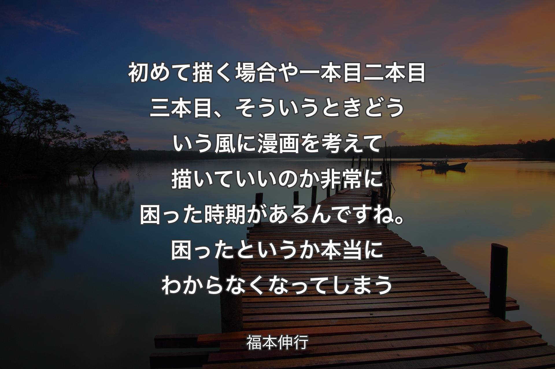 【背景3】初めて描く場合や一本目二本目三本目、そういうときどういう風に漫画を考えて描いていいのか非常に困った時期があるんですね。困ったというか本当にわからなくなってしまう - 福本伸行