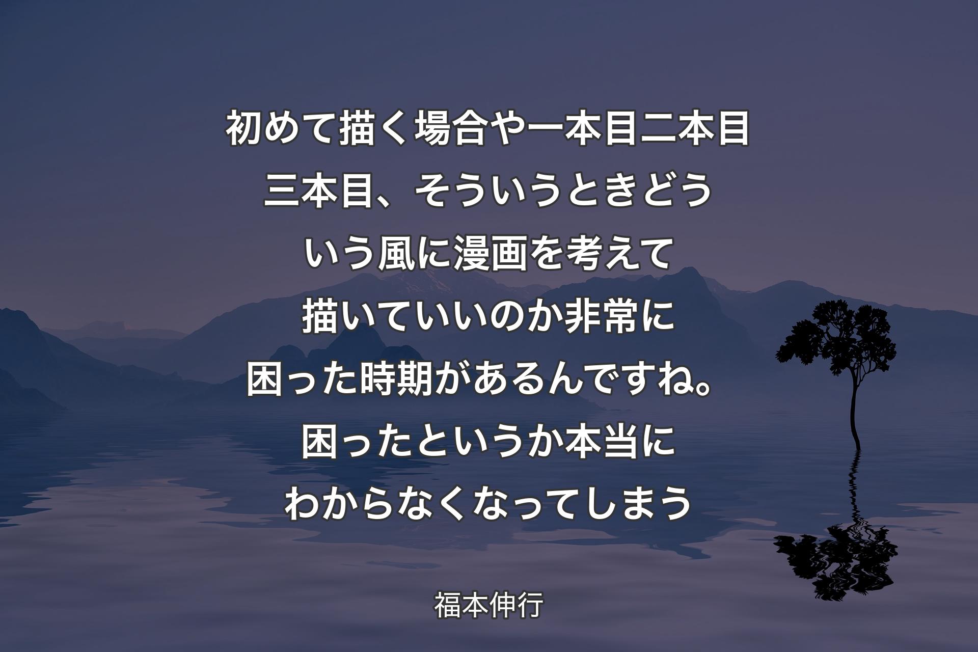 【背景4】初めて描く場合や一本目二本目三本目、そういうときどういう風に漫画を考えて描いていいのか非常に困った時期があるんですね。困ったというか本当にわからなくなってしまう - 福本伸行