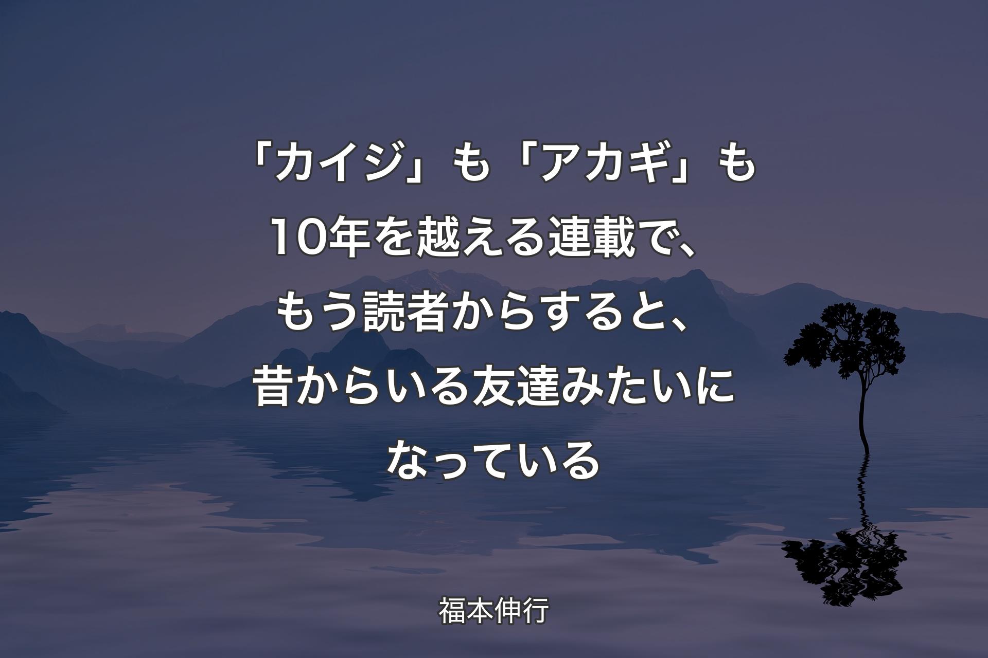 【背景4】「カイジ」も「アカギ」も10年を越える連載で、もう読者からすると、昔からいる友達みたいになっている - 福本伸行