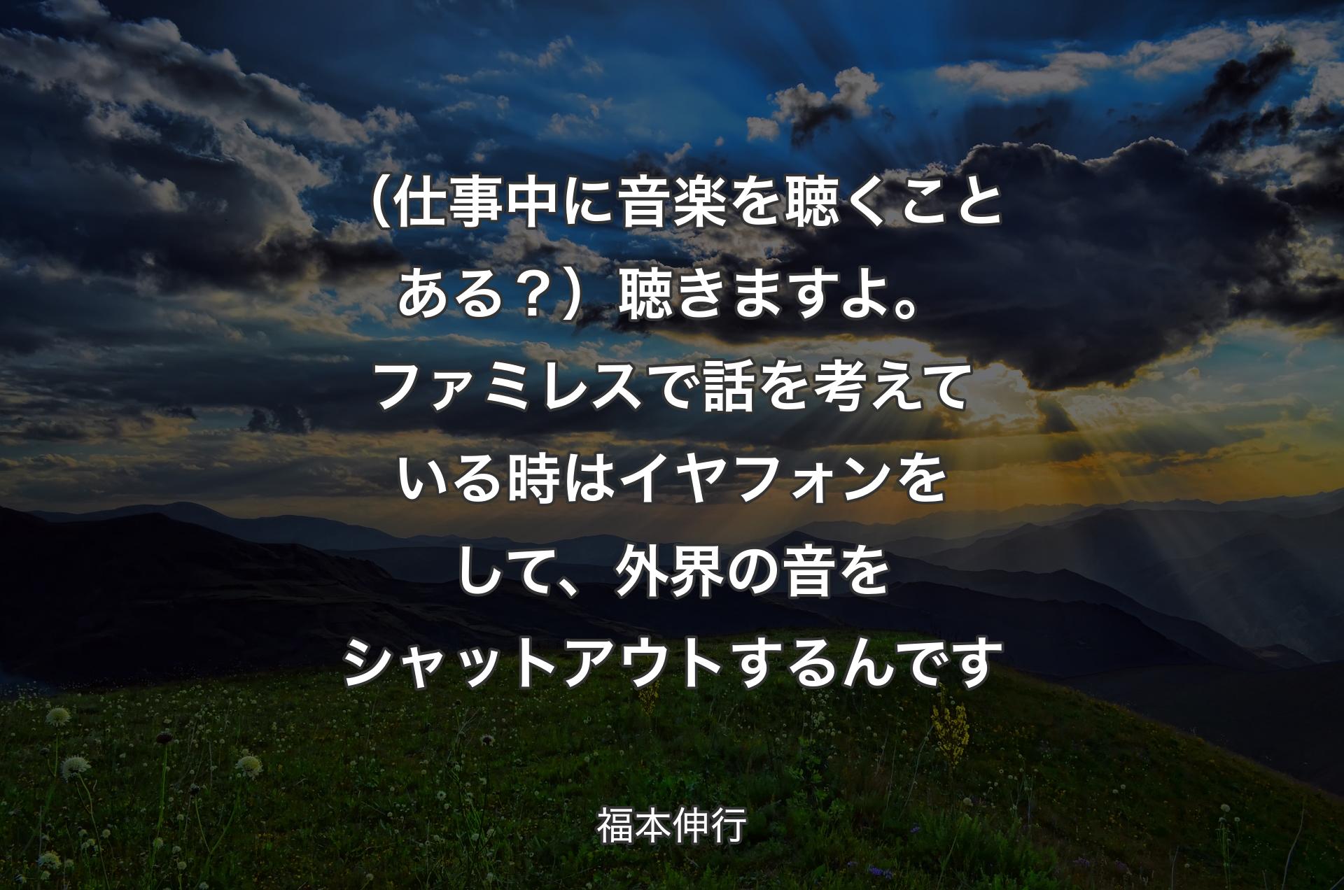 （仕事中に音楽を聴くことある？）聴きますよ。ファミレスで話を考えている時はイヤフォンをして、外界の音をシャットアウトするんです - 福本伸行