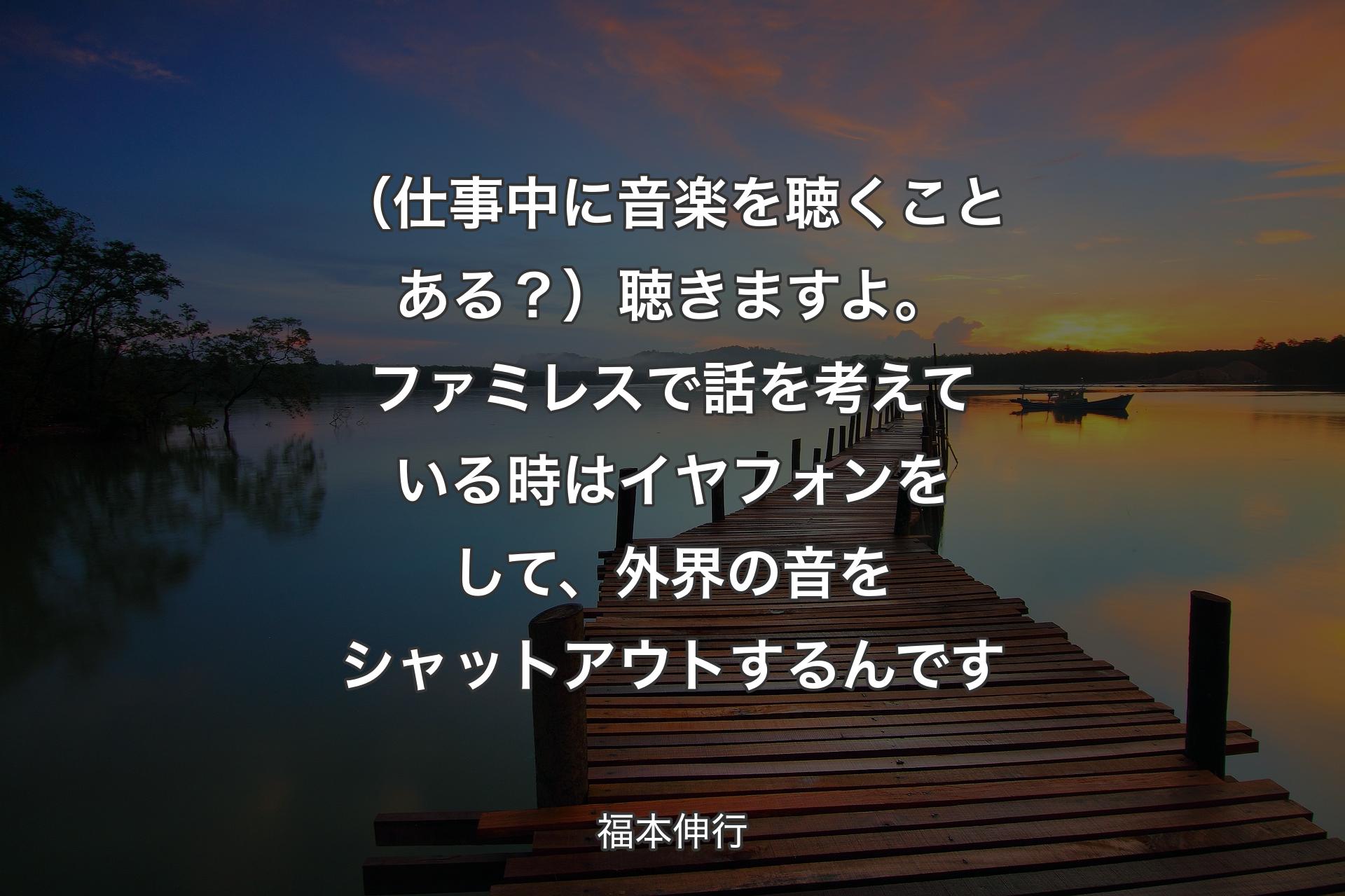 【背景3】（仕事中に音楽を聴くことある？）聴きますよ。ファミレスで話を考えている時はイヤフォンをして、外界の音をシャットアウトするんです - 福本伸行