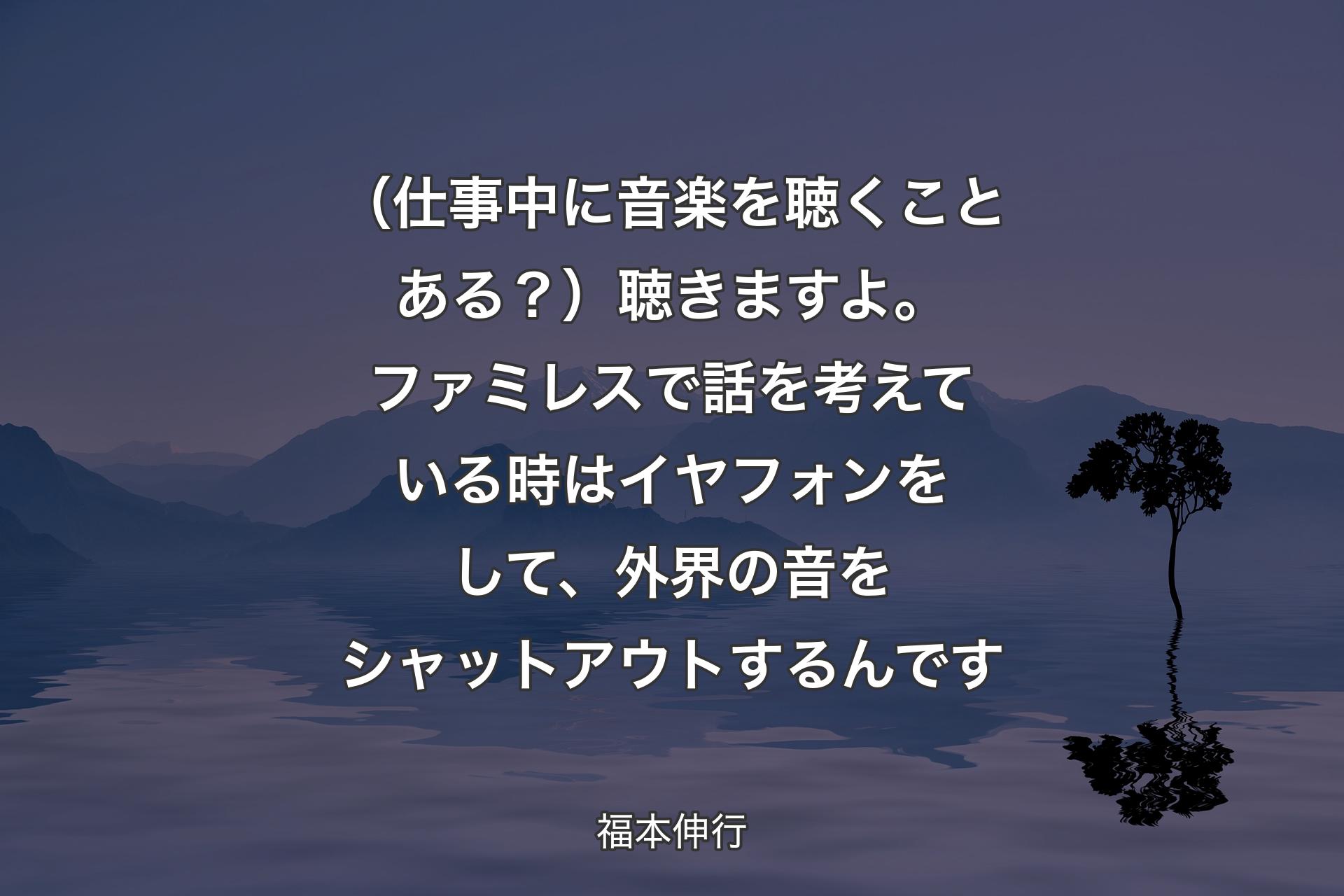 【背景4】（仕事中に音楽を聴くことある？）聴きますよ。ファミレスで話を考えている時はイヤフォンをして、外界の音をシャットアウトするんです - 福本伸行