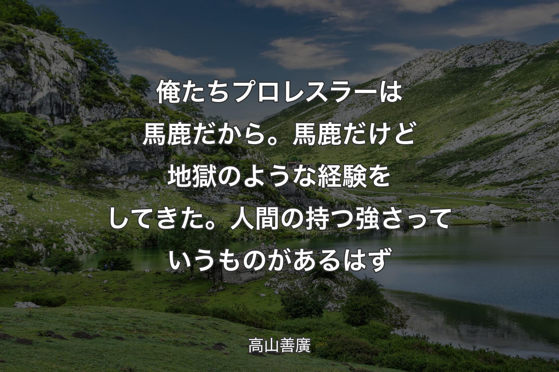 俺たちプロレスラーは馬鹿だから。馬鹿だけど地獄のような経験をしてきた。人間の持つ強さっていうものがあるはず - 高山善廣