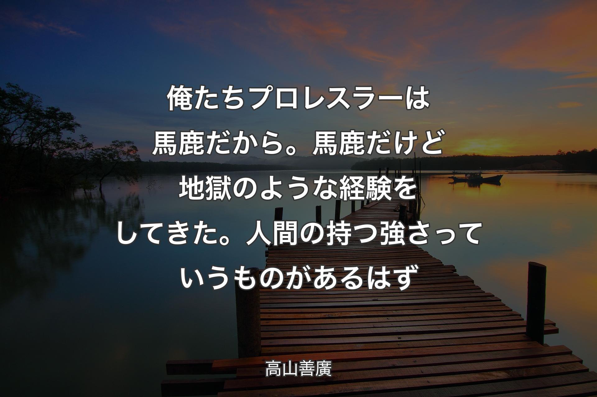 俺たちプロレスラーは馬鹿だから。馬鹿だけど地獄のような経験をしてきた。人間の持つ強さっていうものがあるはず - 高山善廣