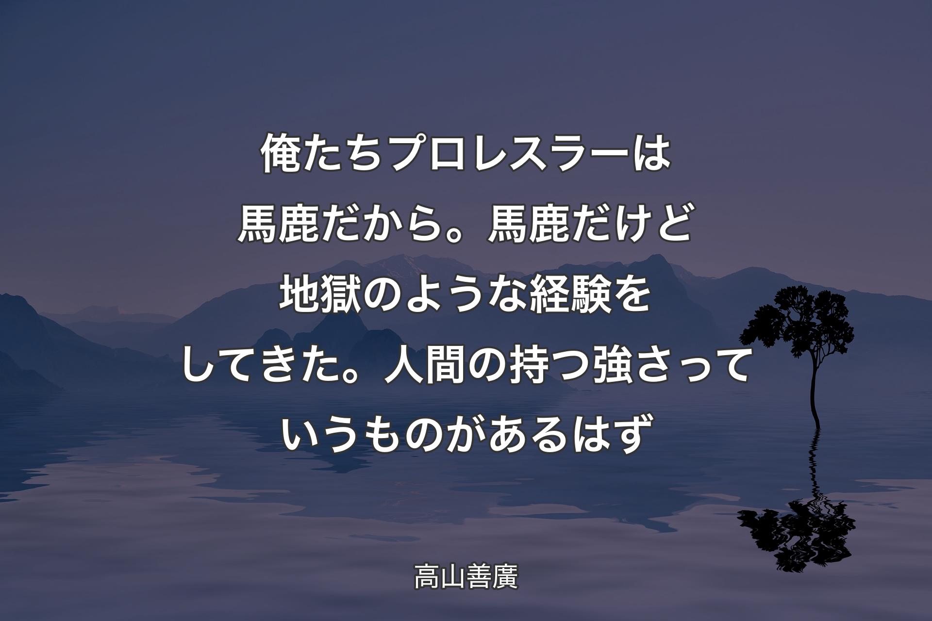 【背景4】俺たちプロレスラーは馬鹿だから。馬鹿だけど地獄のような経験をしてきた。人間の持つ強さっていうものがあるはず - 高山善廣