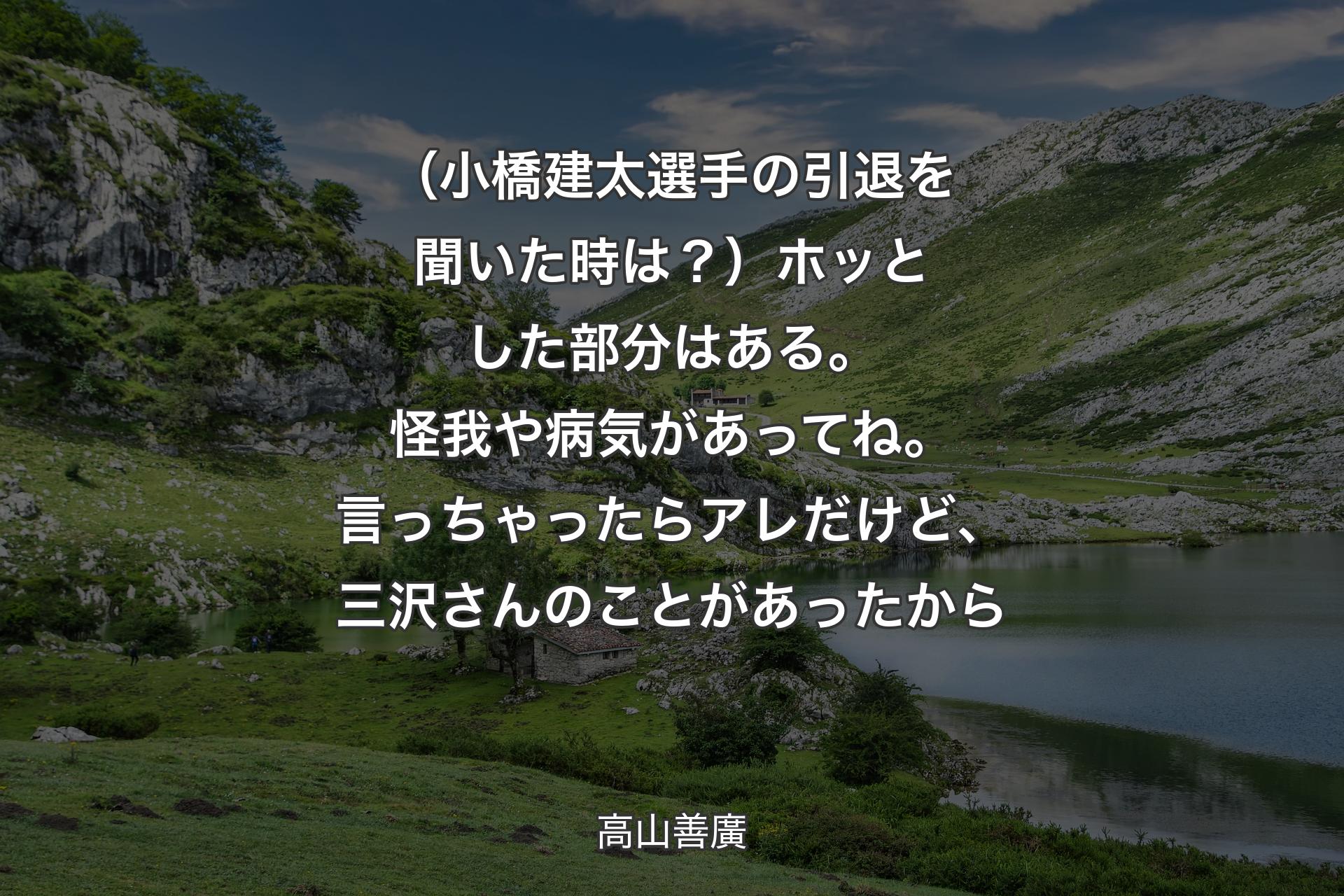 【背景1】（小橋建太選手の引退を聞いた時は？）ホッとした部分はある。怪我や病気があってね。言っちゃったらアレだけど、三沢さんのことがあったから - 高山善廣