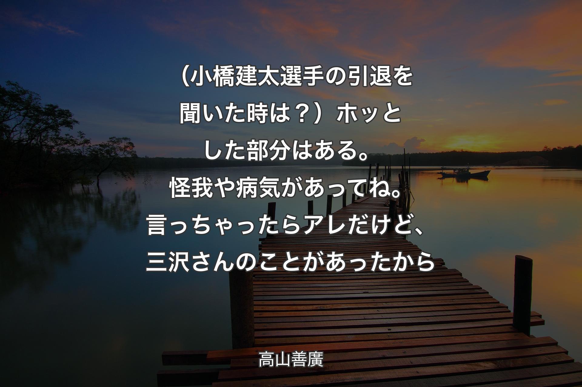 【背景3】（小橋建太選手の引退を聞いた時は？）ホッとした部分はある。怪我や病気があってね。言っちゃったらアレだけど、三沢さんのことがあったから - 高山善廣