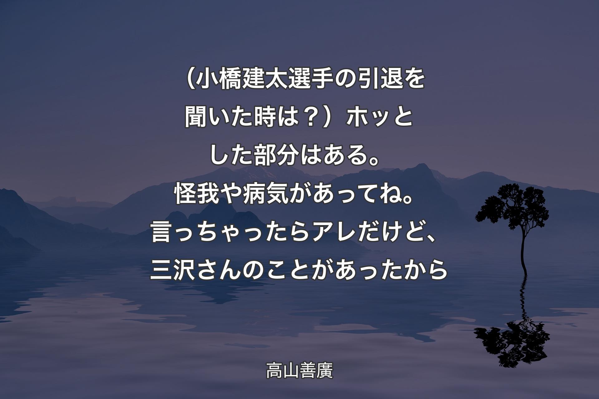 （小橋建太選手の引退を聞いた時は？）ホッとした部分はある。怪我や病気があってね。言っちゃったらアレだけど、三沢さんのことがあったから - 高山善廣