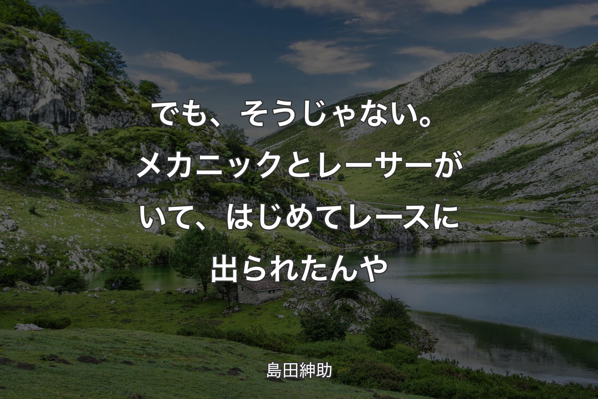 でも、そうじゃない。メカニックとレーサーがいて、はじめてレースに出られたんや - 島田紳助