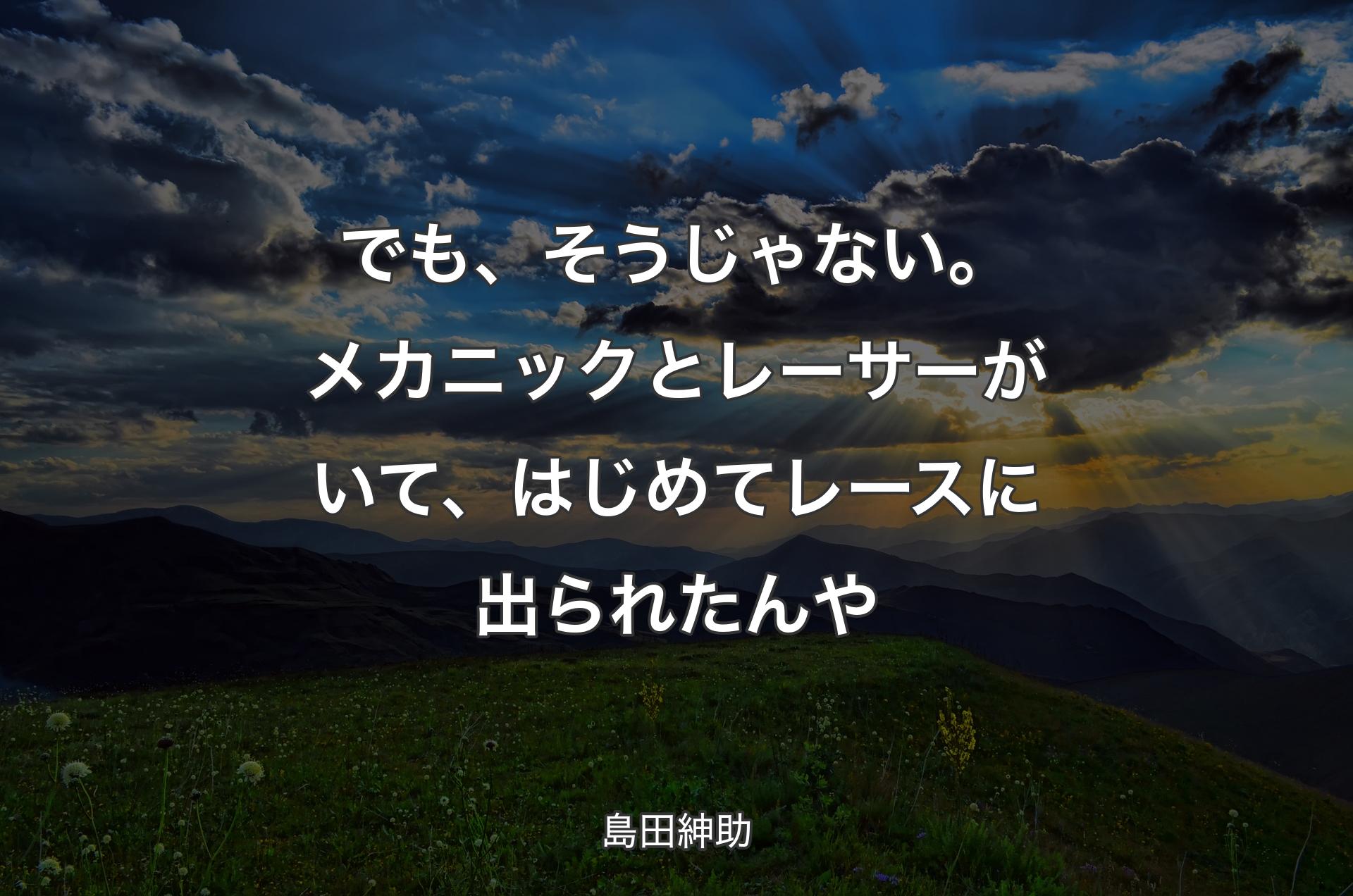 でも、そうじゃない。メカニックとレーサーがいて、はじめてレースに出られたんや - 島田紳助