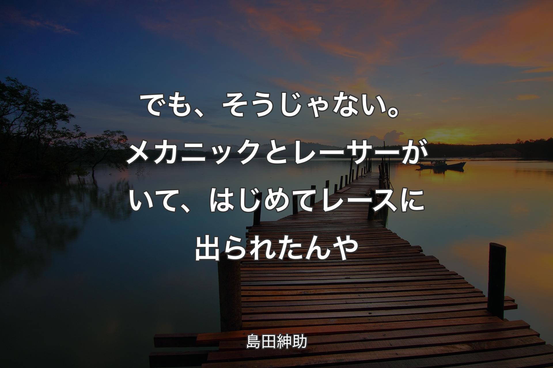 【背景3】でも、そうじゃない。メカニックとレーサーがいて、はじめてレースに出られたんや - 島田紳助