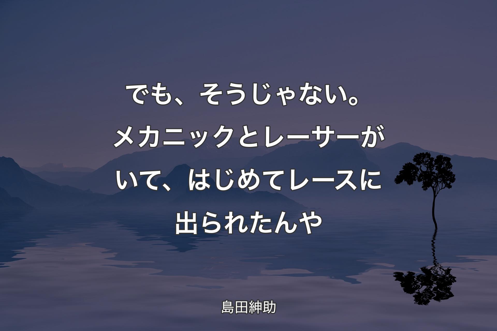 【背景4】でも、そうじゃない。メカニックとレーサーがいて、はじめてレースに出られたんや - 島田紳助