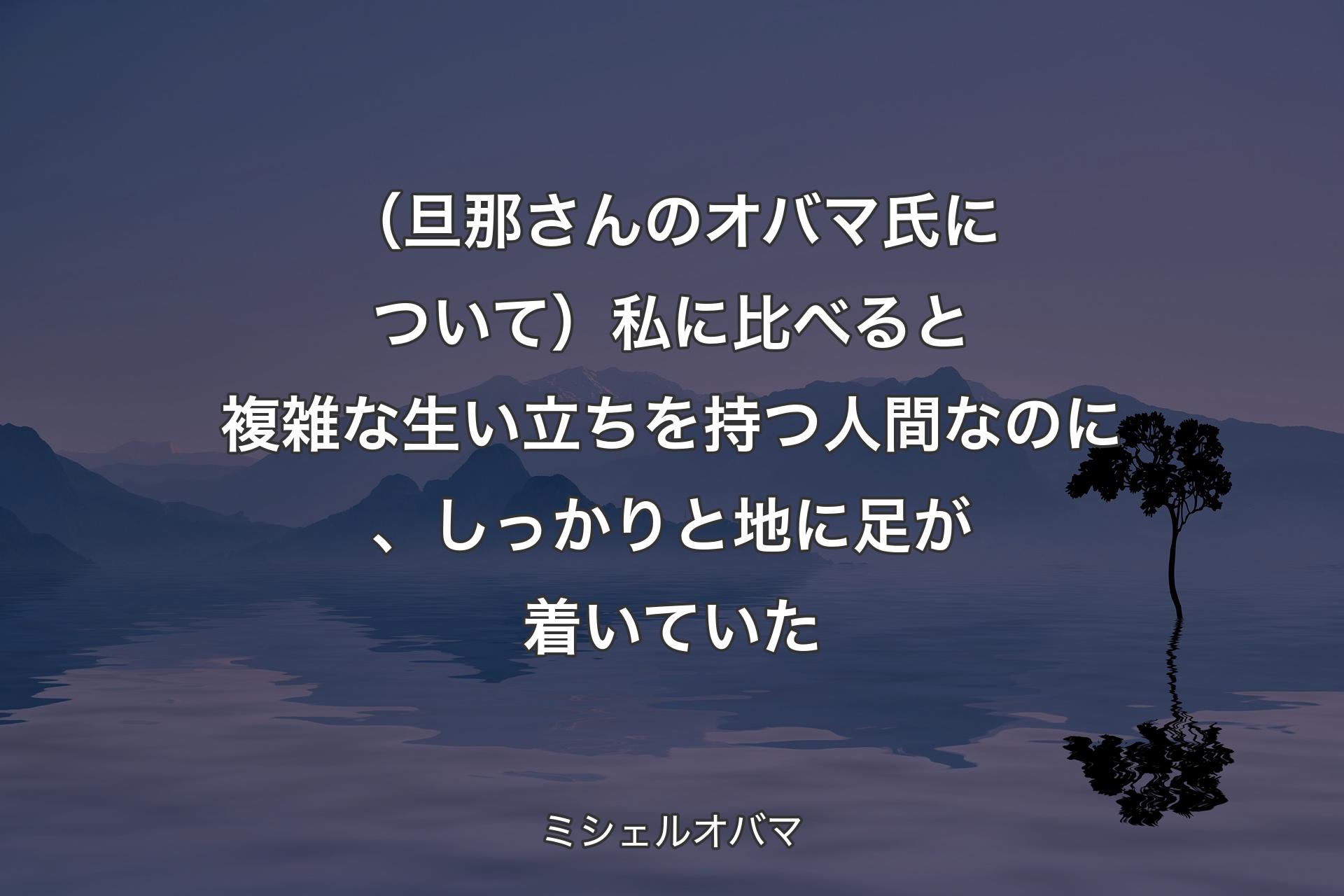 【背景4】（旦那さんのオバマ氏について）私に比べると複雑な生い立ちを持つ人間なのに、しっかりと地に足が着いていた - ミシェルオバマ