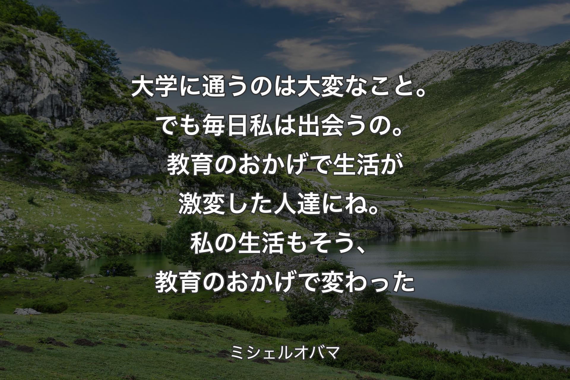 大学に通うのは大変なこと。でも毎日私は出会うの。教育のおかげで生活が激変した人達にね。私の生活もそう、教育のおかげで変わった - ミシェルオバマ