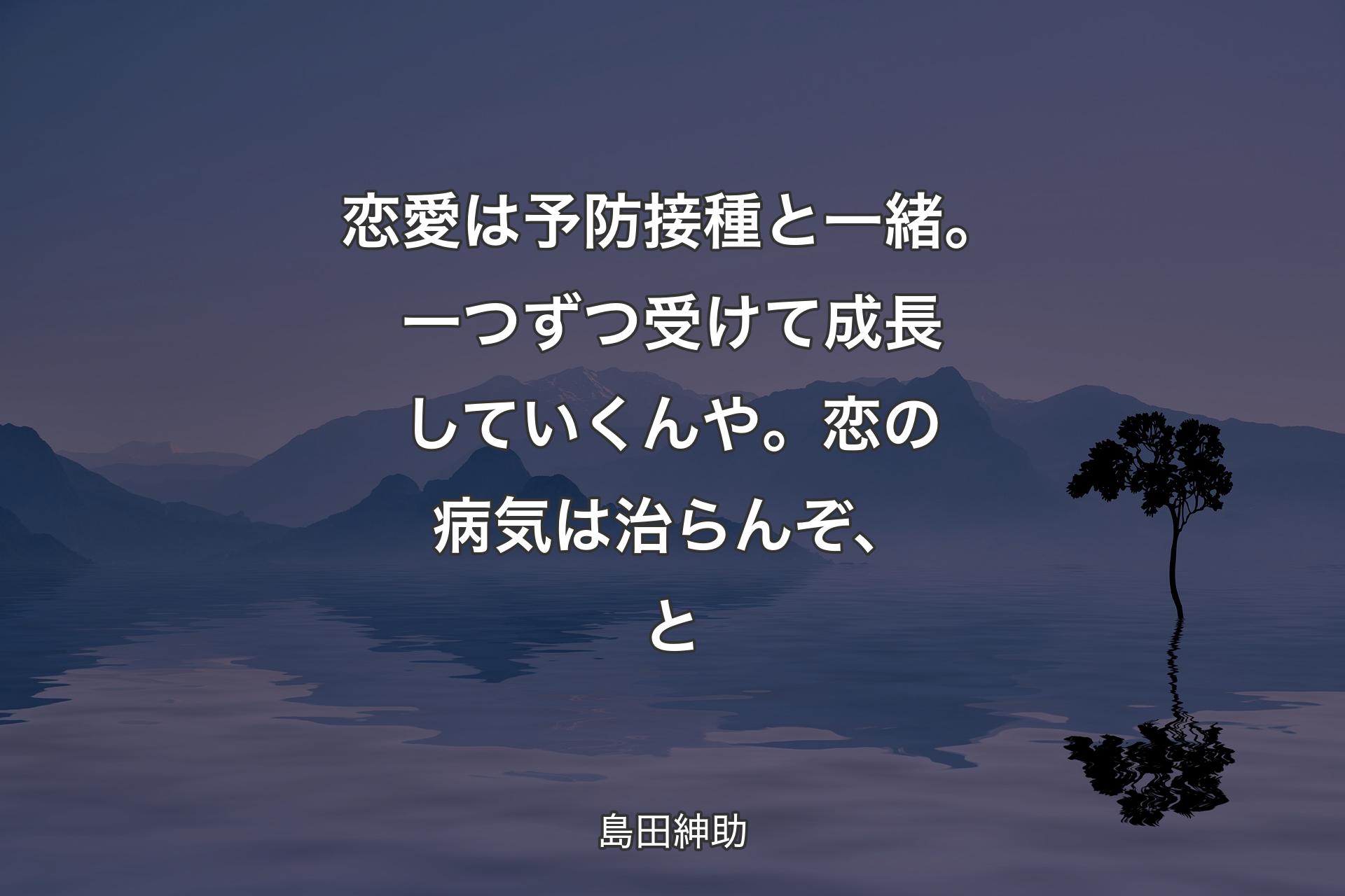 【背景4】恋愛は予防接種と一緒。一つずつ受けて成長していくんや。恋の病気は治らんぞ、と - 島田紳助