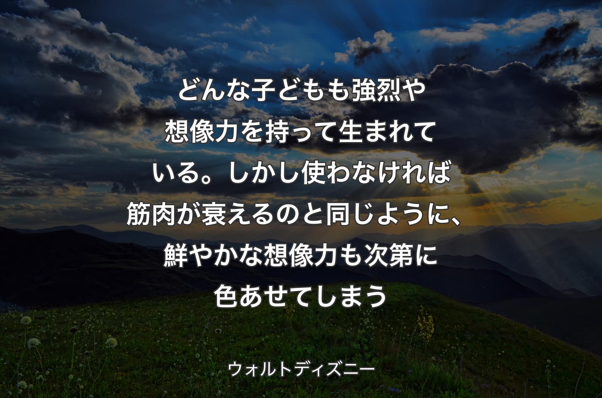 どんな子どもも強烈や想像力を持って生まれている。しかし使わなければ筋肉が衰えるのと同じように、鮮やかな想像力も次第に色あせてしまう - ウォルトディズニー