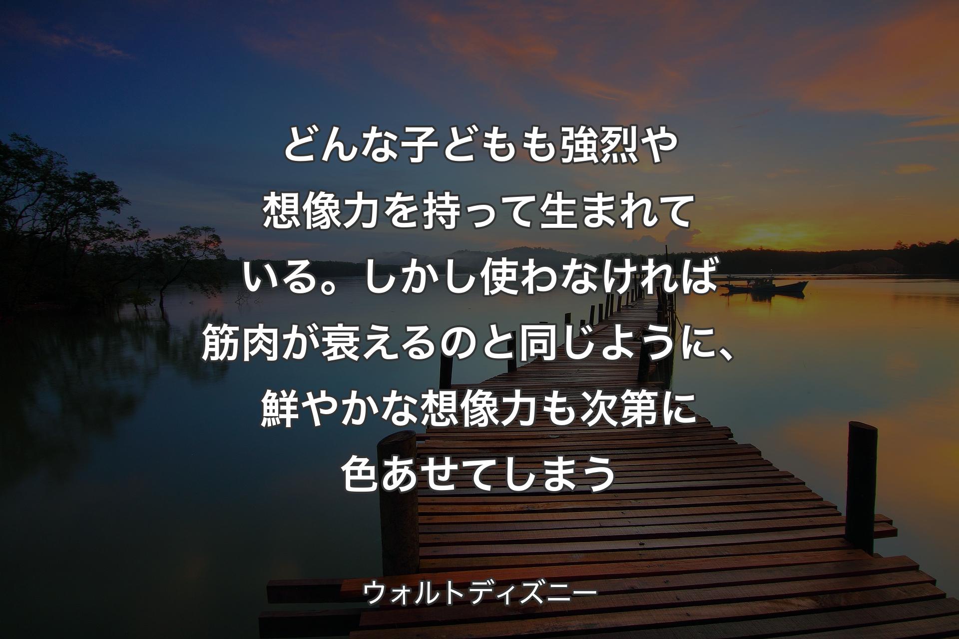 どんな子どもも強烈や想像力を持って生まれている。しかし使わなければ筋肉が衰えるのと同じように、鮮やかな想像力も次第に色あせてしまう - ウォルトディズニー