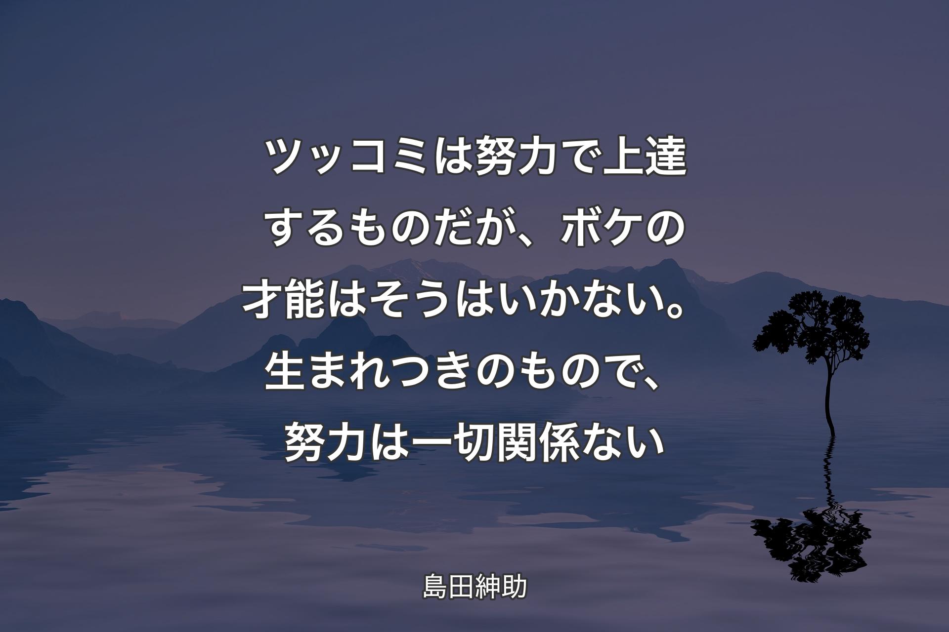 【背景4】ツッコミは努力で上達するものだが、ボケの才能はそうはいかない。生まれつきのもので、努力は一切関係ない - 島田紳助