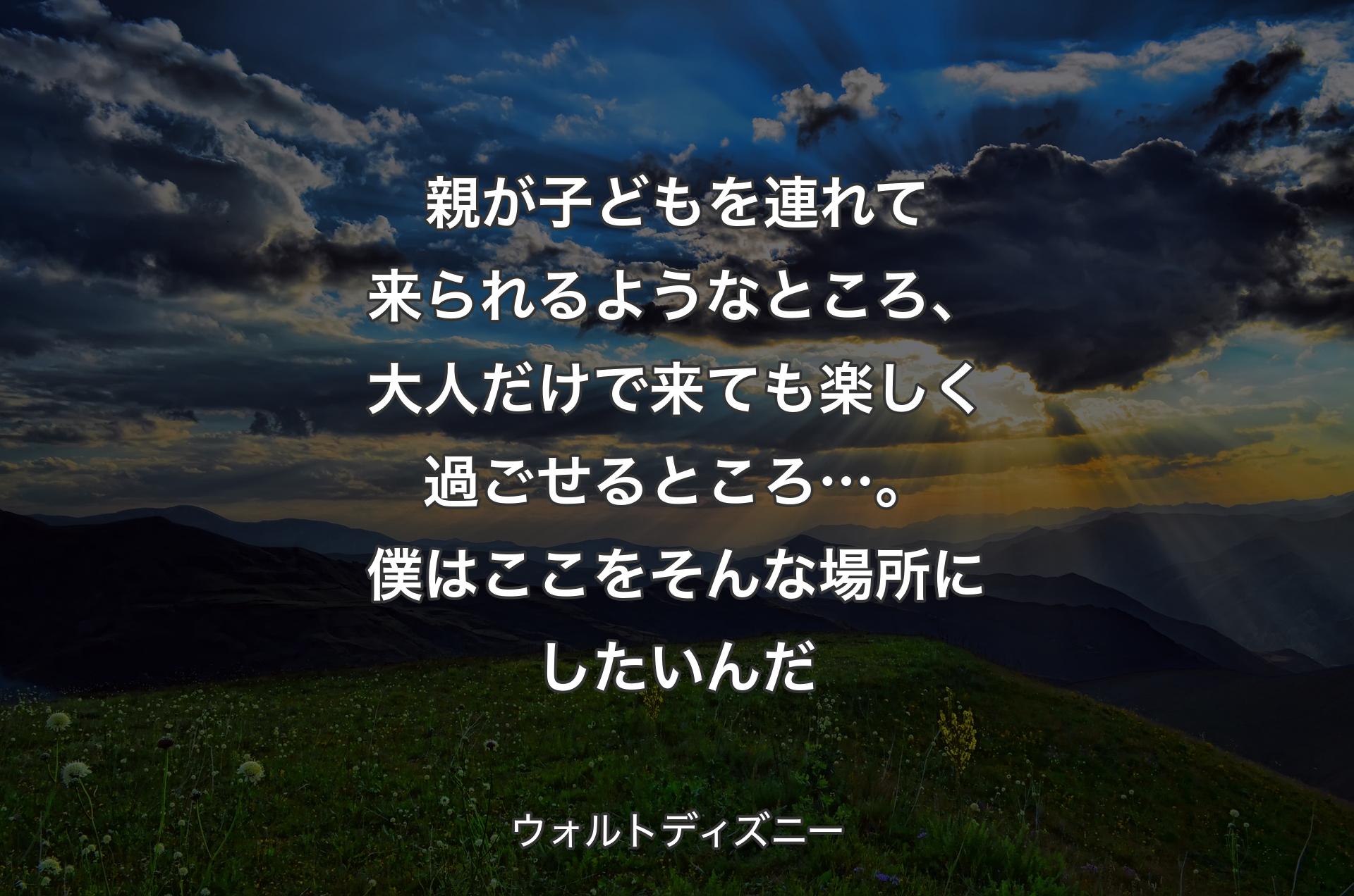 親が子どもを連れて��来られるようなところ、大人だけで来ても楽しく過ごせるところ…。僕はここをそんな場所にしたいんだ - ウォルトディズニー