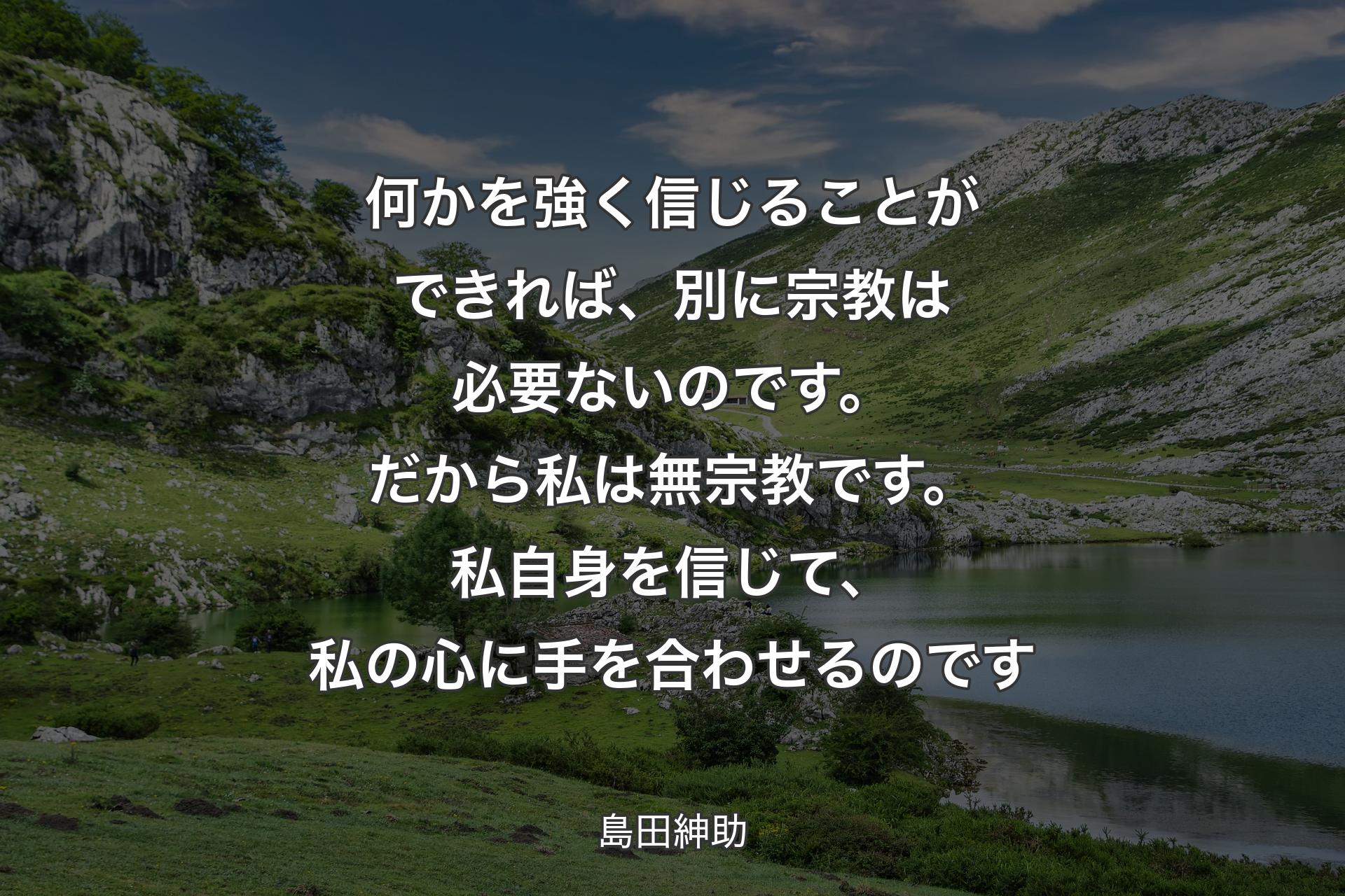 【背景1】何かを強く信じることができれば、別に宗教は必要ないのです。だから私は無宗教です。私自身を信じて、私の心に手を合わせるのです - 島田紳助