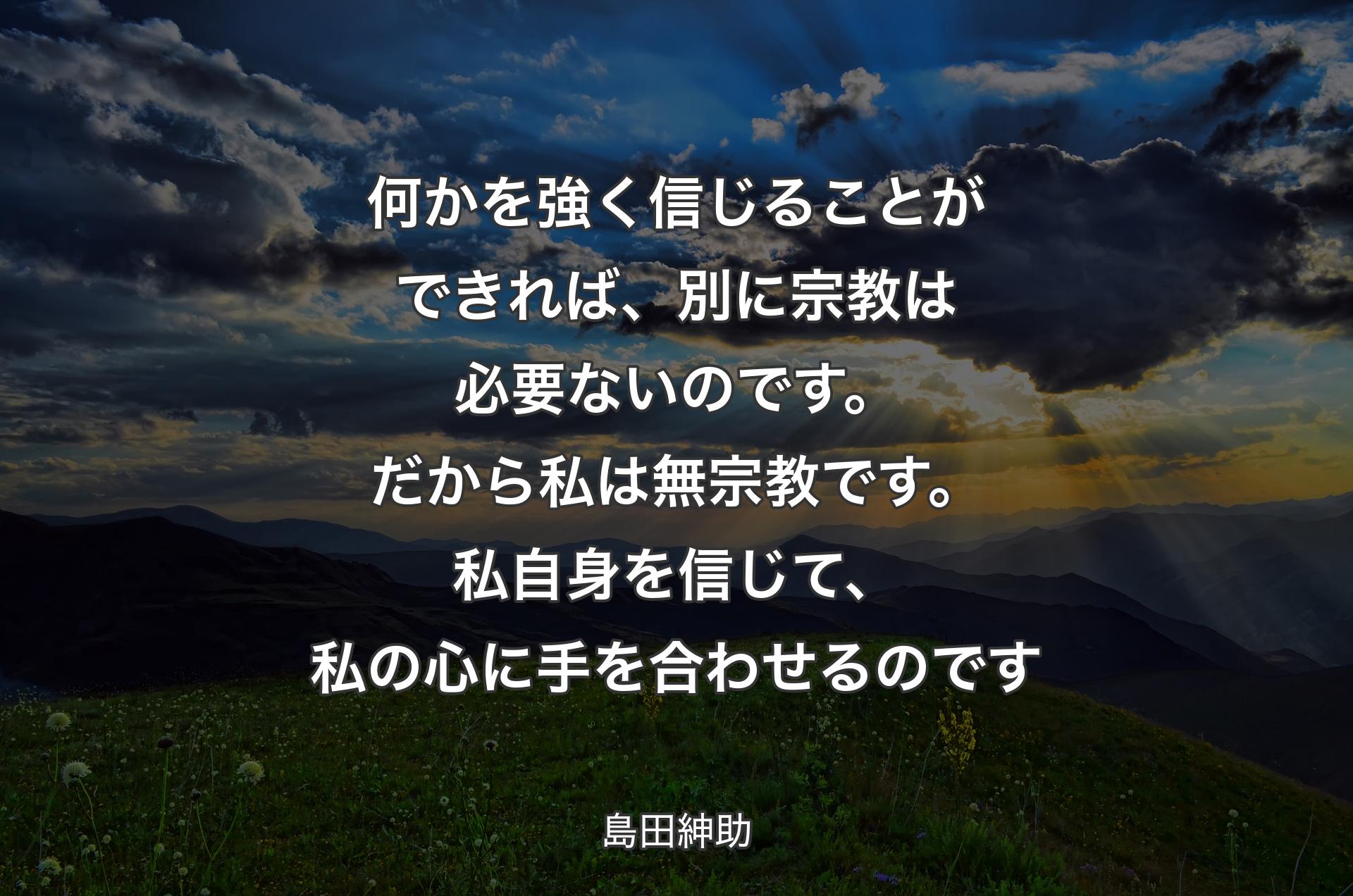 何かを強く信じることができれば、別に宗教は必要ないのです。だから私は無宗教です。私自身を信じて、私の心に手を合わせるのです - 島田紳助