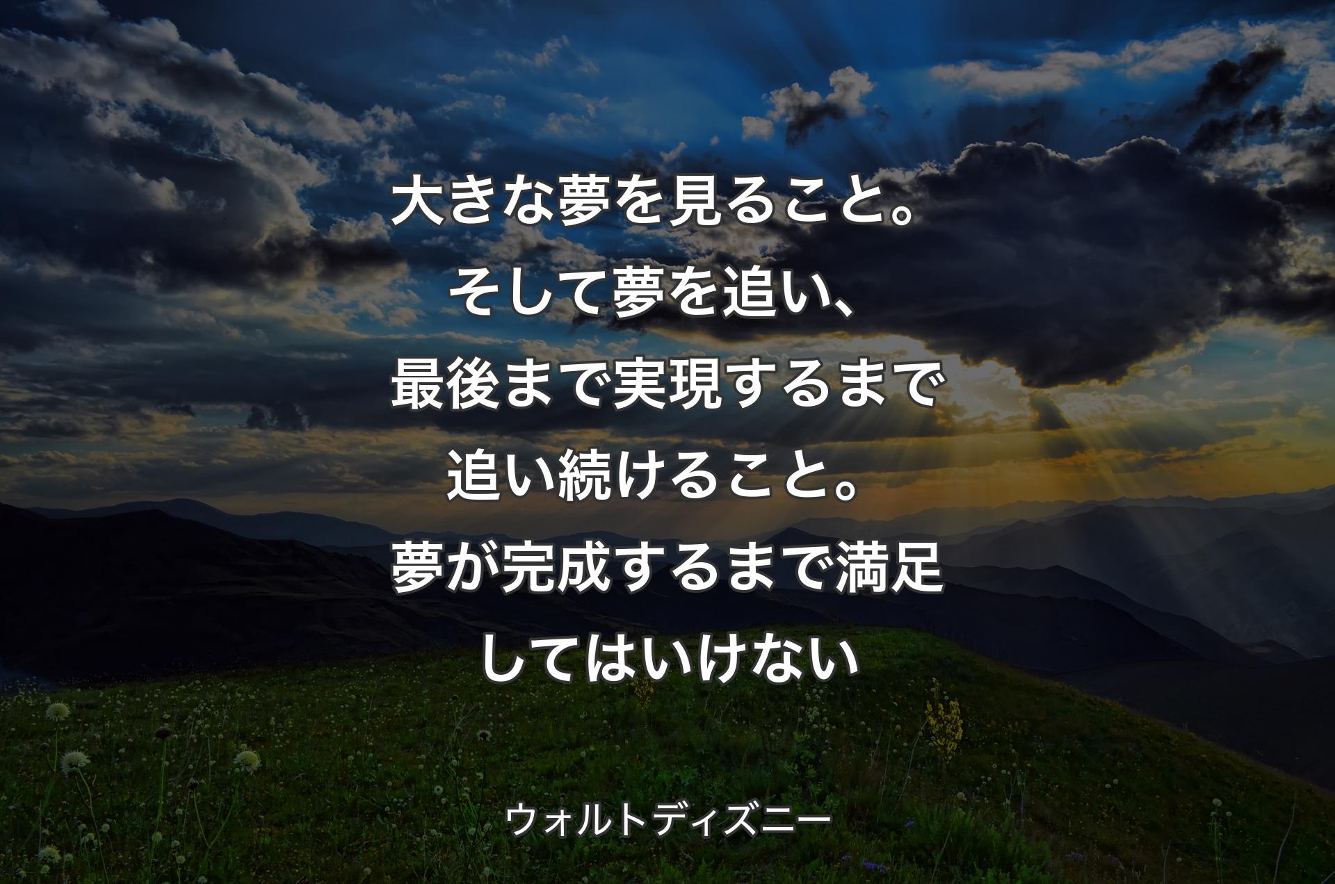 大きな夢を見ること。そして夢を追い、最後まで実現するまで追い続けること。夢が完成するまで満足してはいけない - ウォルトディズニー