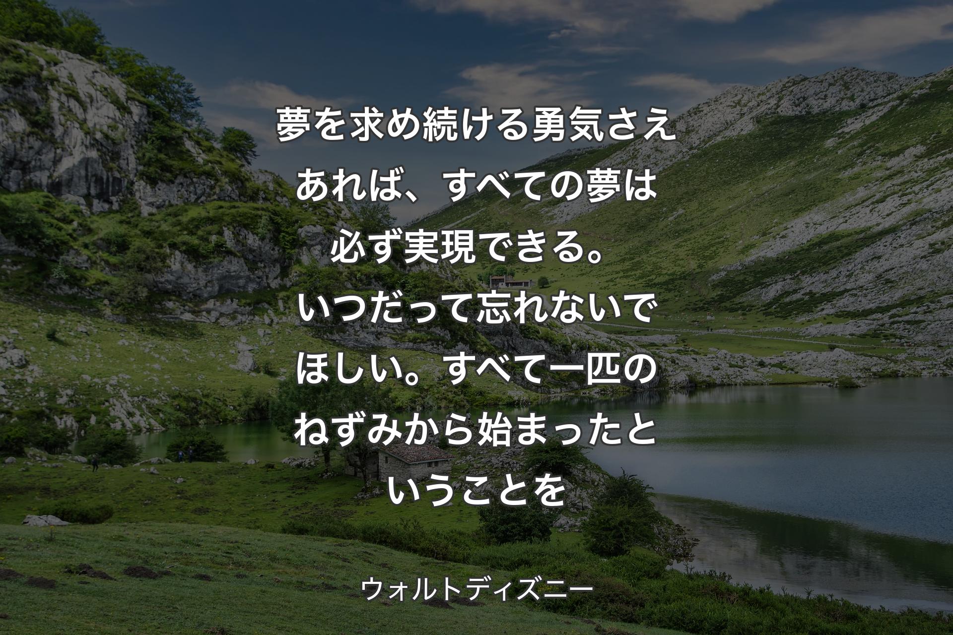 夢を求め続ける勇気さえあれば、すべての夢は必ず実現できる。いつだって忘れないでほしい。すべて一匹のねずみから始まったということを - ウォルトディズニー