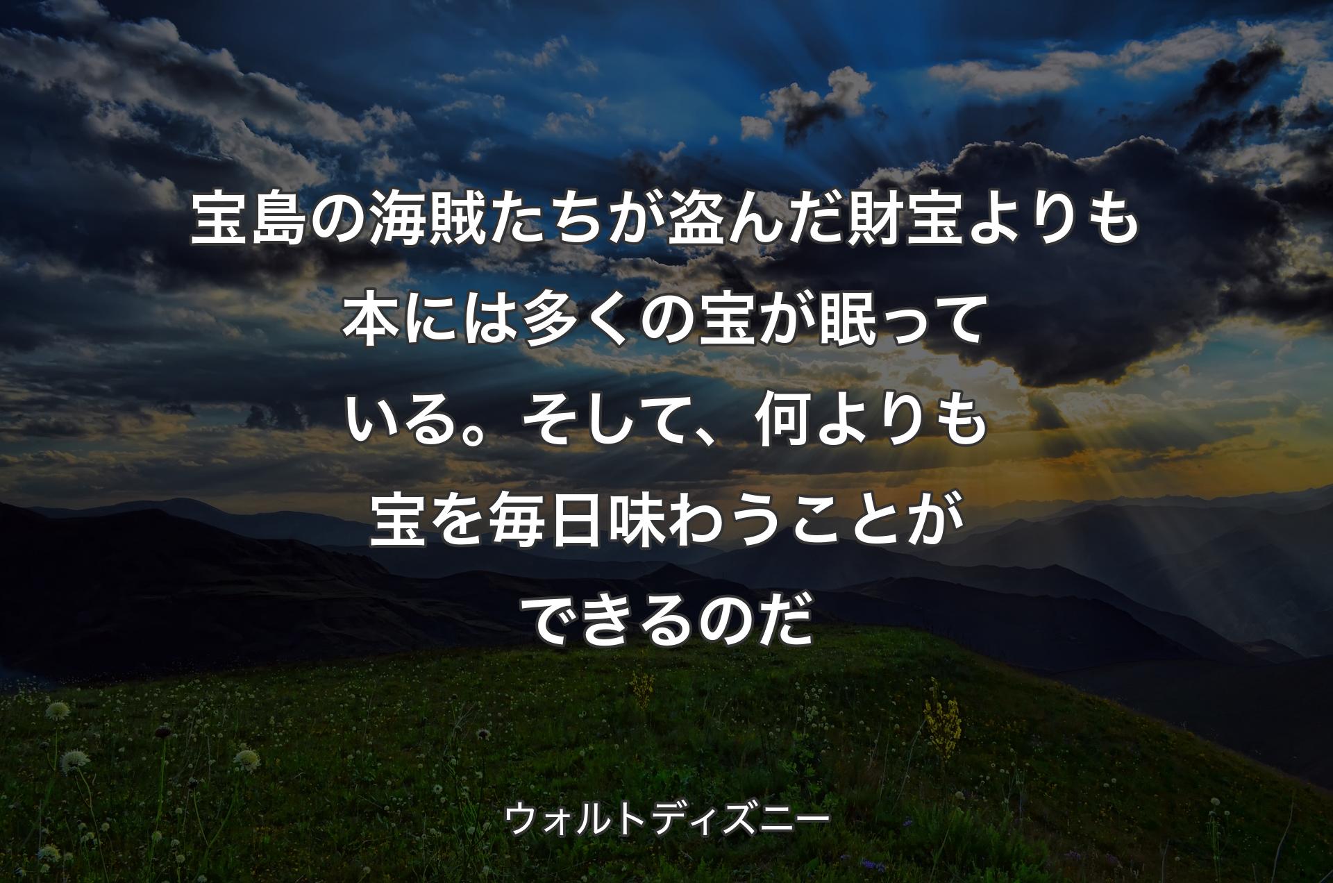 宝島の海賊たちが盗んだ財宝よりも本には多くの宝が眠っている。そして、何よりも宝を毎日味わうことができるのだ - ウォルトディズニー