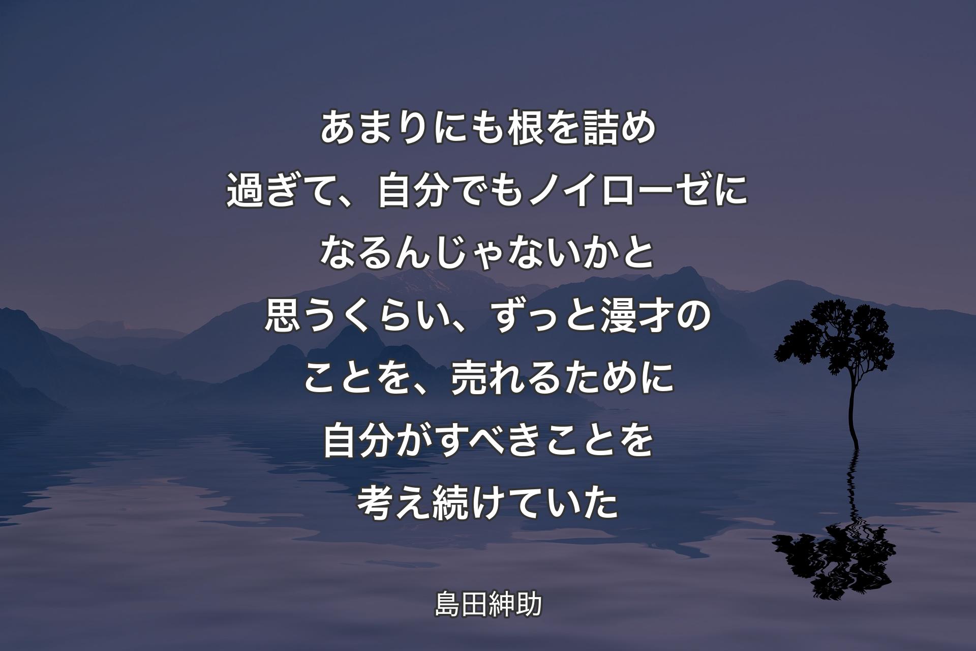 【背景4】あまりにも根を詰め過ぎて、自分でもノイローゼになるんじゃないかと思うくらい、ずっと漫才のことを、売れるために自分がすべきことを考え続けていた - 島田紳助