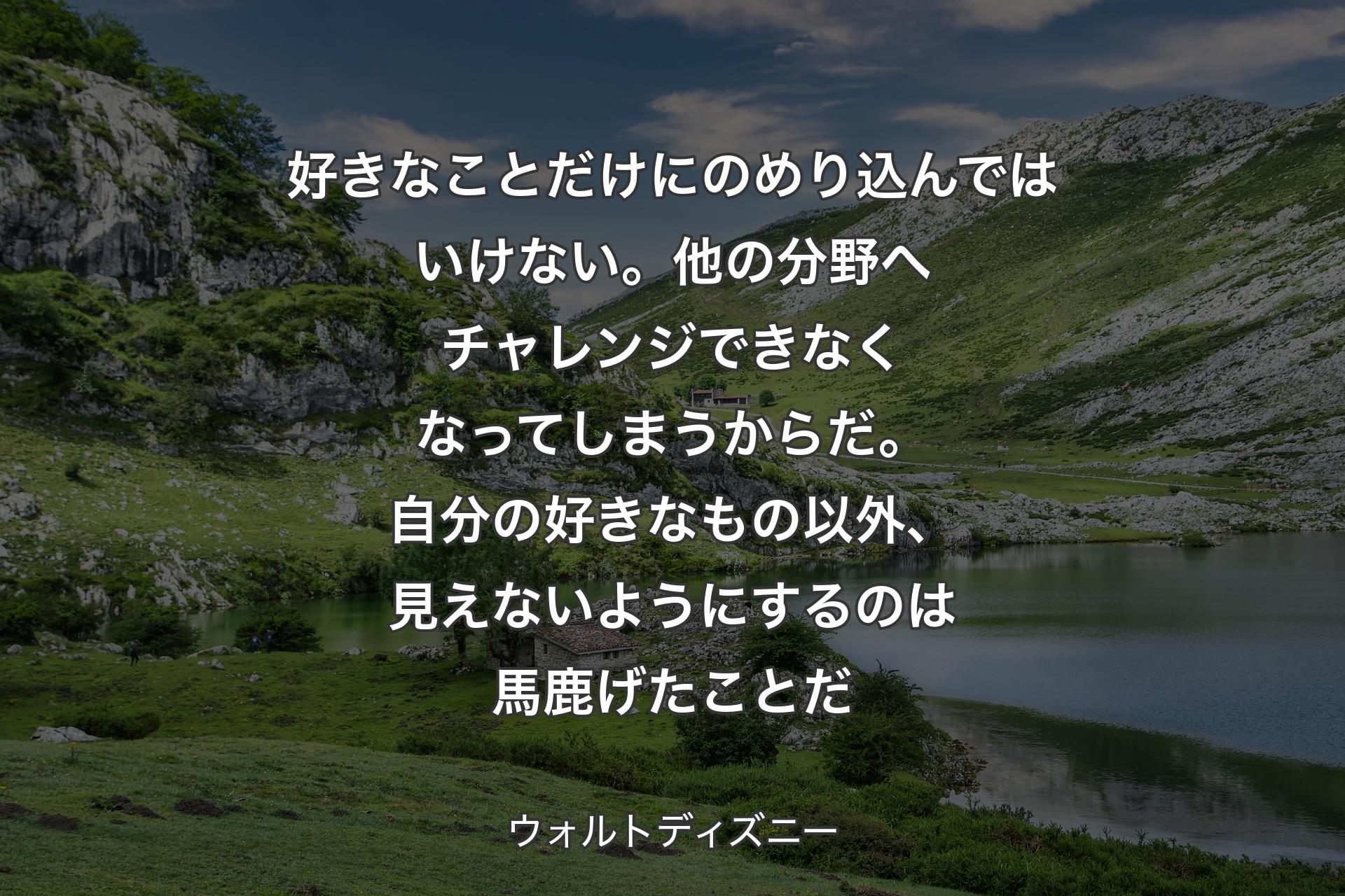 好��きなことだけにのめり込んではいけない。他の分野へチャレンジできなくなってしまうからだ。自分の好きなもの以外、見えないようにするのは馬鹿げたことだ - ウォルトディズニー