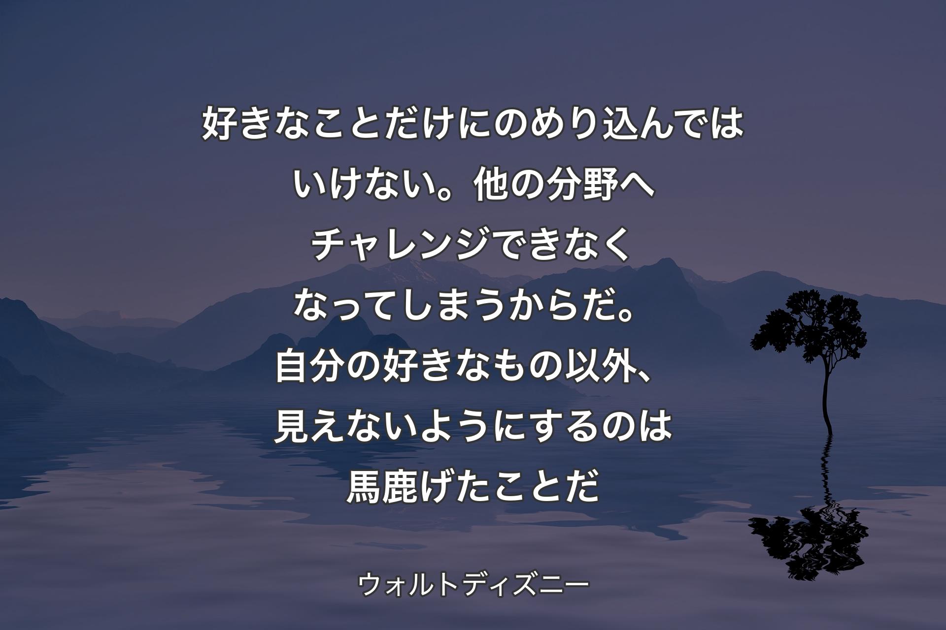 【背景4】好きなことだけにのめり込んではいけない。他の分野へチャレンジできなくなってしまうからだ。自分の好きなもの以外、見えないようにするのは馬鹿げたことだ - ウォルトディズニー