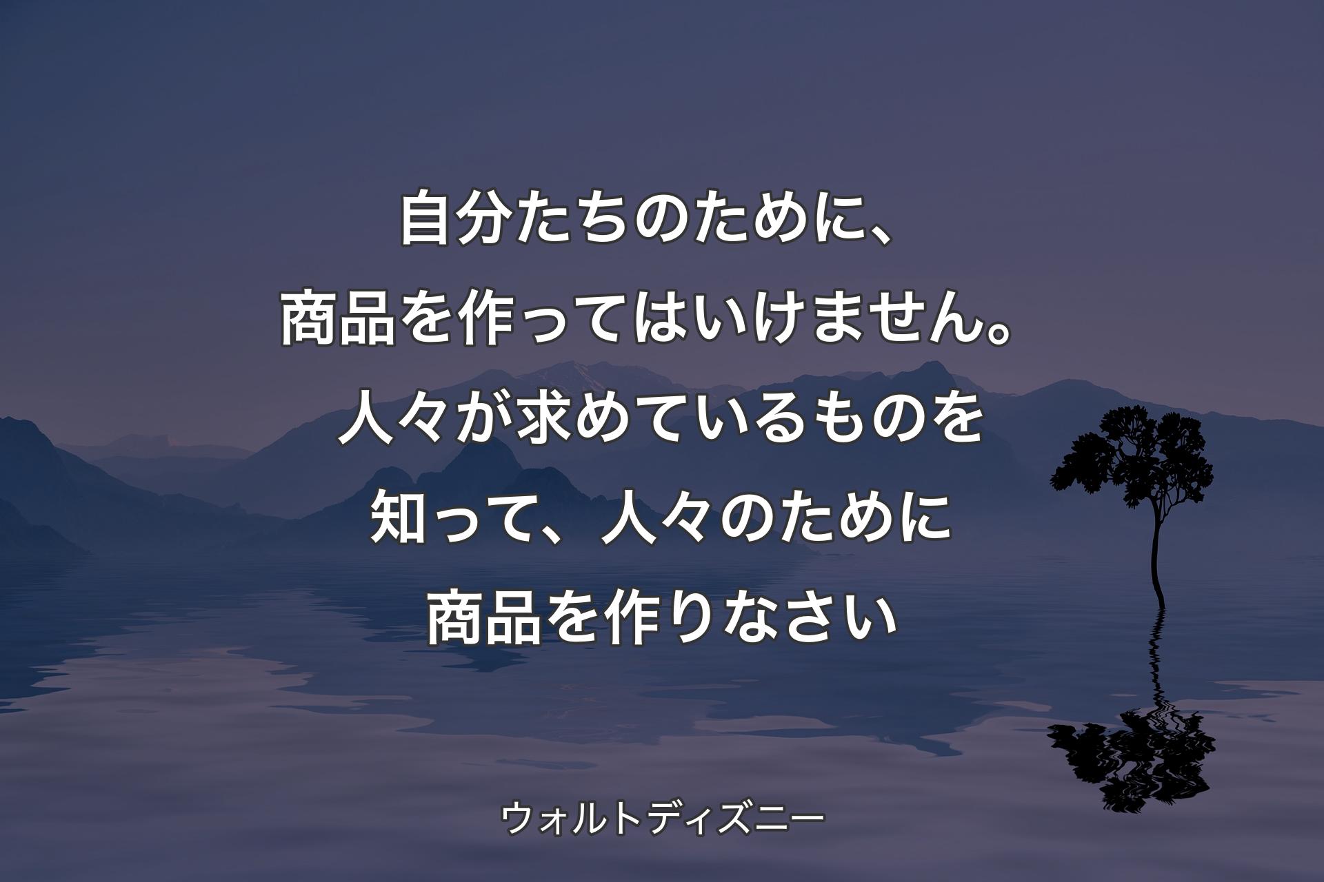 自分たちのために、商品を作ってはいけません。人々が求めているものを知って、人々のために商品を作りなさい - ウォルトディズニー