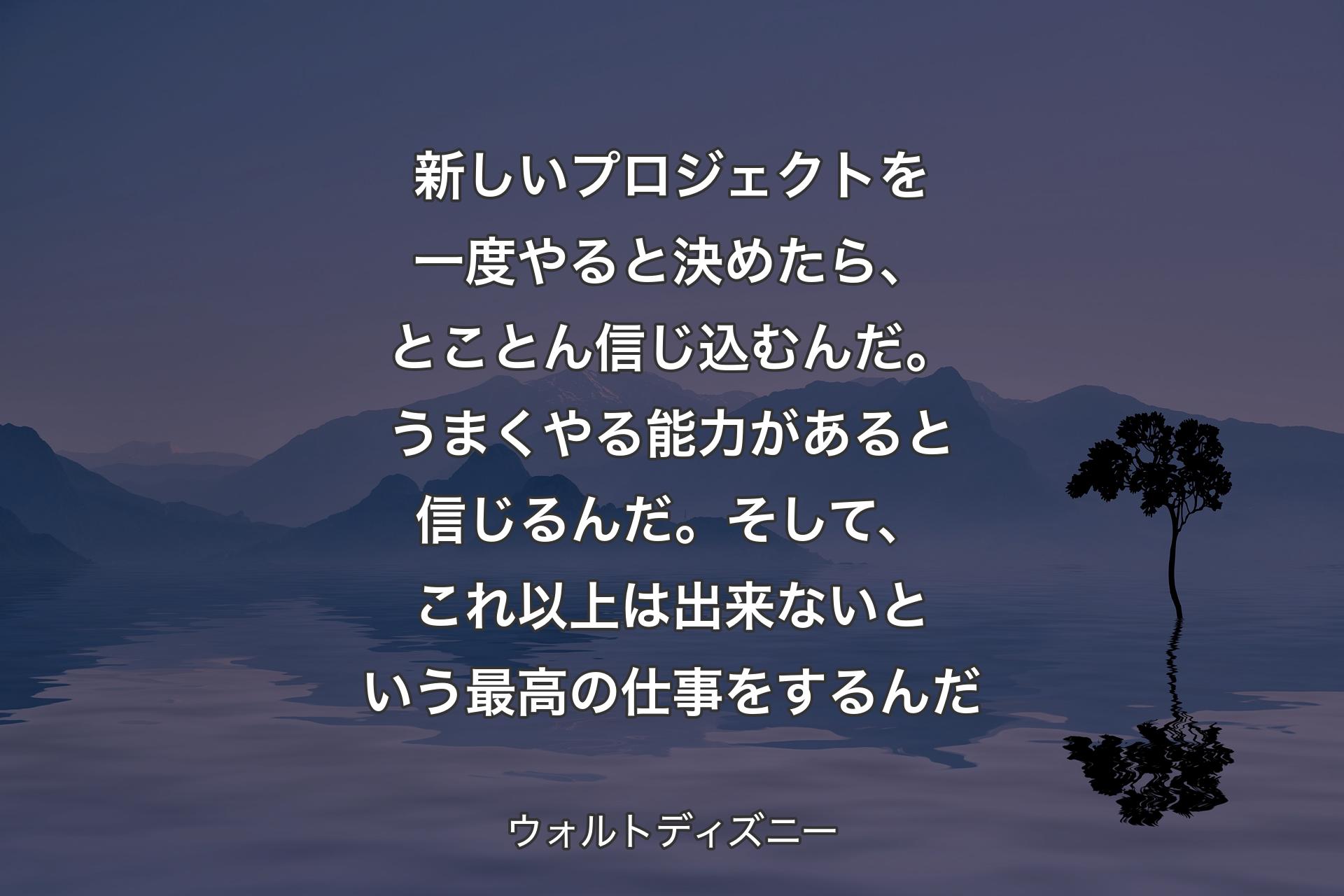 新しいプロジェクトを一度やると決めたら、とことん信じ込むんだ。うまくやる能力があると信じるんだ。そして、これ以上は出来ないという最高の仕事をするんだ - ウォルトディズニー