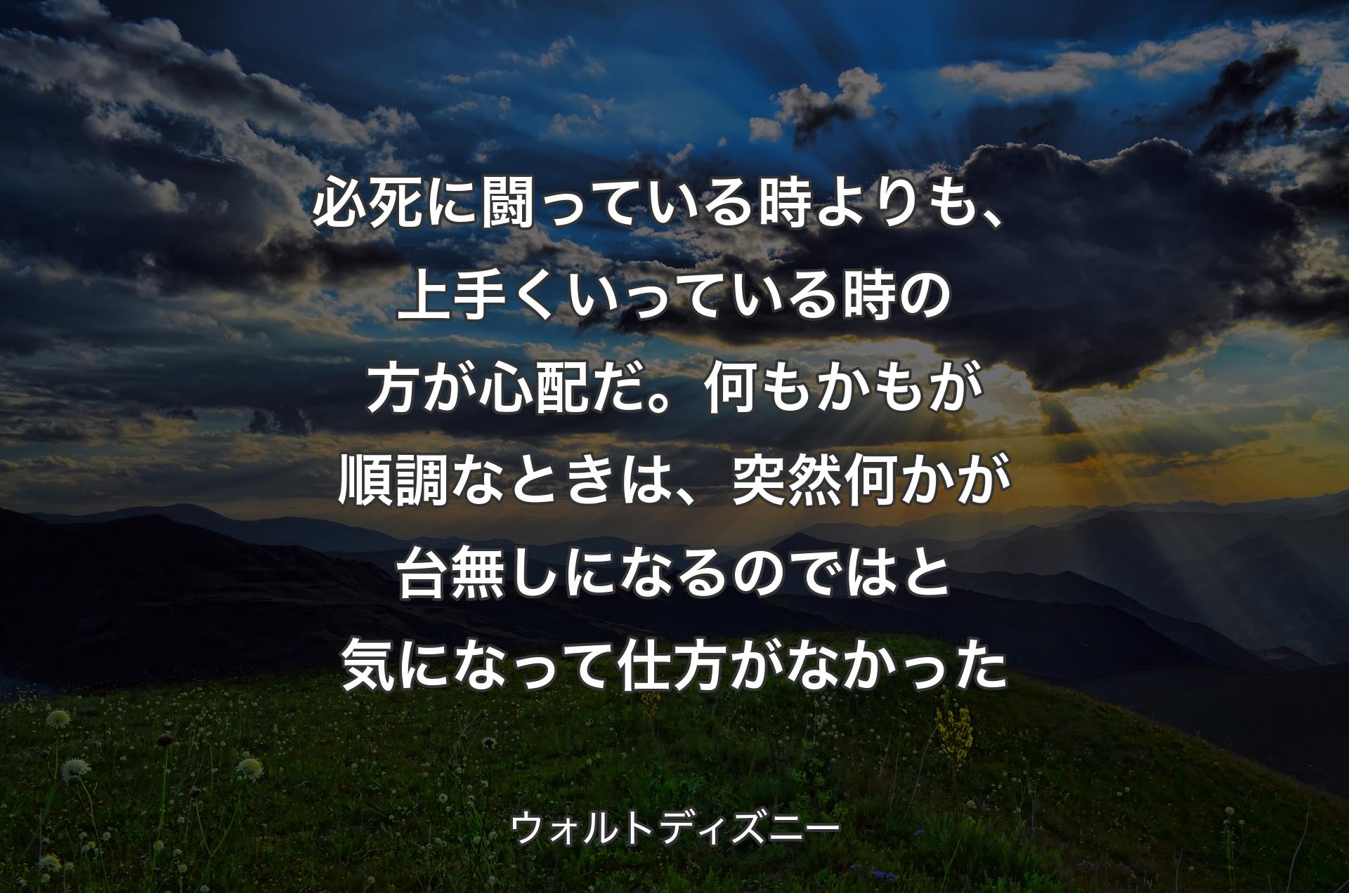 必死に闘っている時よりも、上手くいっている時の方が心配だ。何もかもが順調なときは、突然何かが台無しになるのではと気になって仕方がなかった - ウォルトディズニー