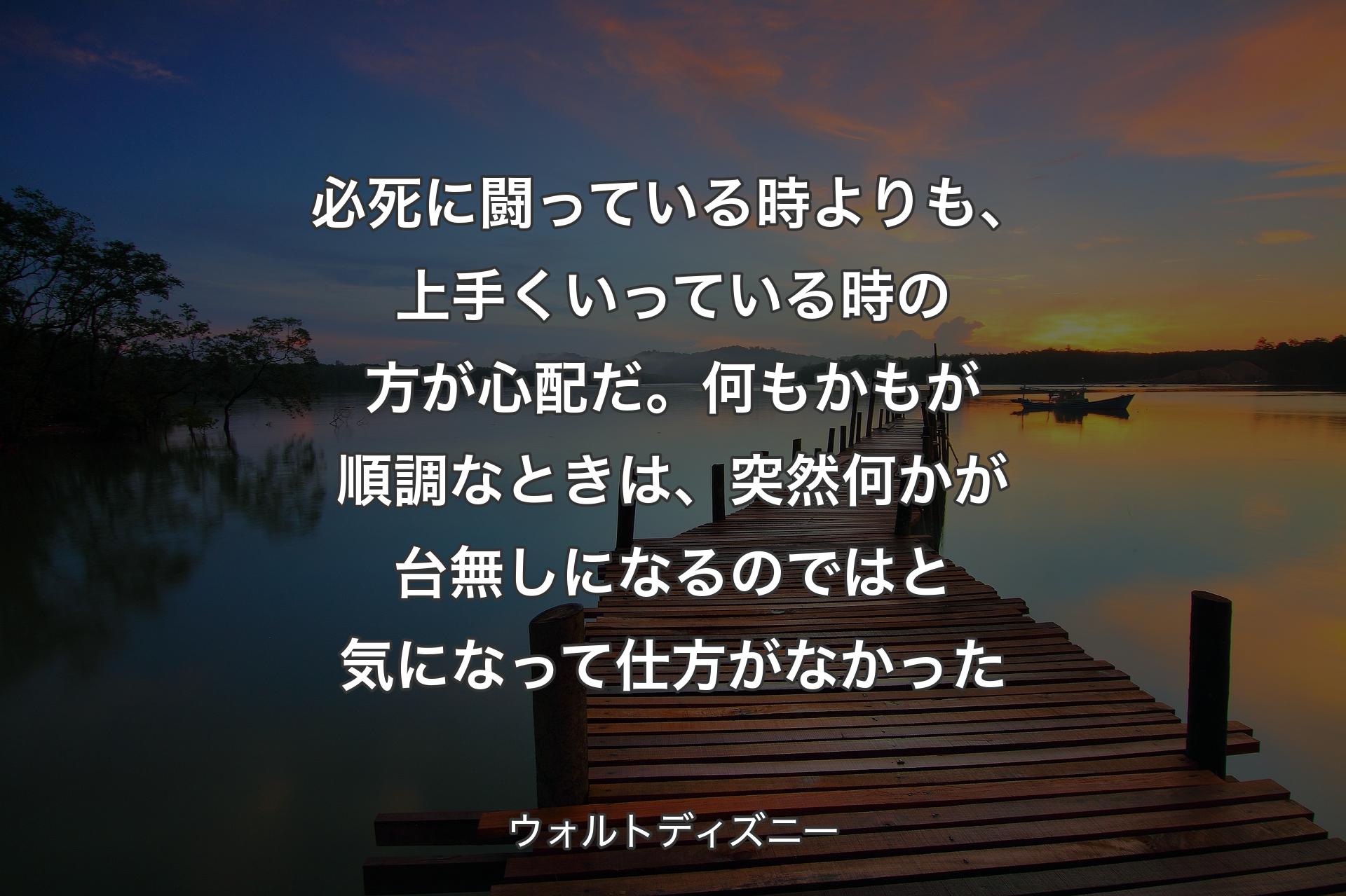 【背景3】必死に闘っている時よりも、上手くいっている時の方が心配だ。何もかもが順調なときは、突然何かが台無しになるのではと気になって仕方がなかった - ウォルトディズニー