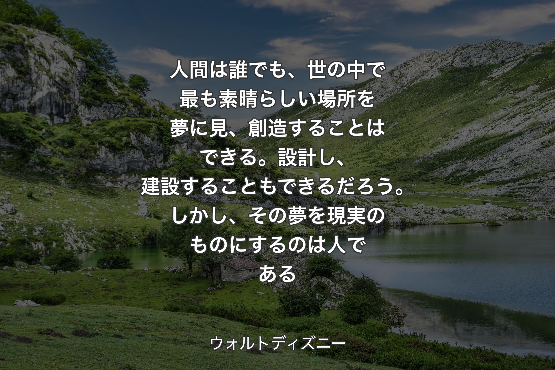 人間は誰でも、世の中で最も素晴らしい場所を夢に見、創造することはできる。設計し、建設することもできるだろう。しかし、その夢を現実のものにするのは人である - ウォルトディズニー