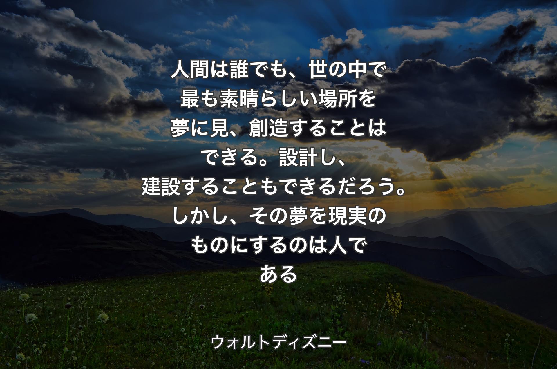 人間は誰でも、世の中で最も素晴らしい場所を夢に見、創造することはできる。設計し、建設することもできるだろう。しかし、その夢を現実のものにするのは人である - ウォルトディズニー