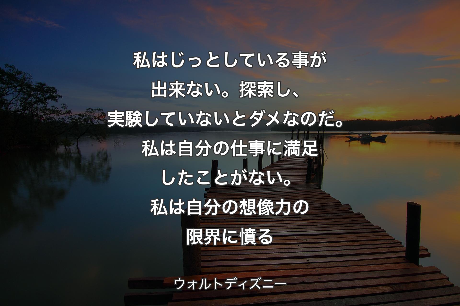 私はじっとしている事が出来ない。探索し、実験していないとダメなのだ。私は自分の仕事に満足したことがない。私は自分の想像力の限界に憤る - ウォルトディズニー