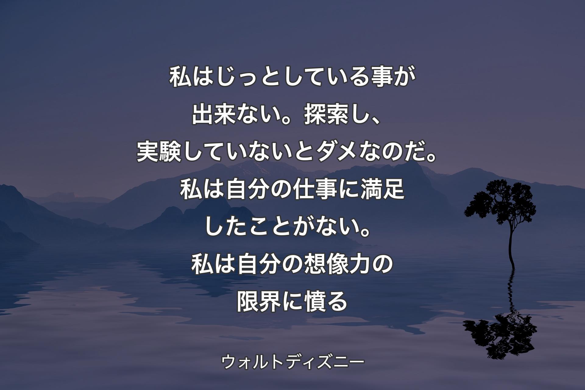 私はじっとしている事が出来ない。探索し、実験していないとダメなのだ。私は自分の仕事に満足したことがない。私は自分の想像力の限界に憤る - ウォルトディズニー