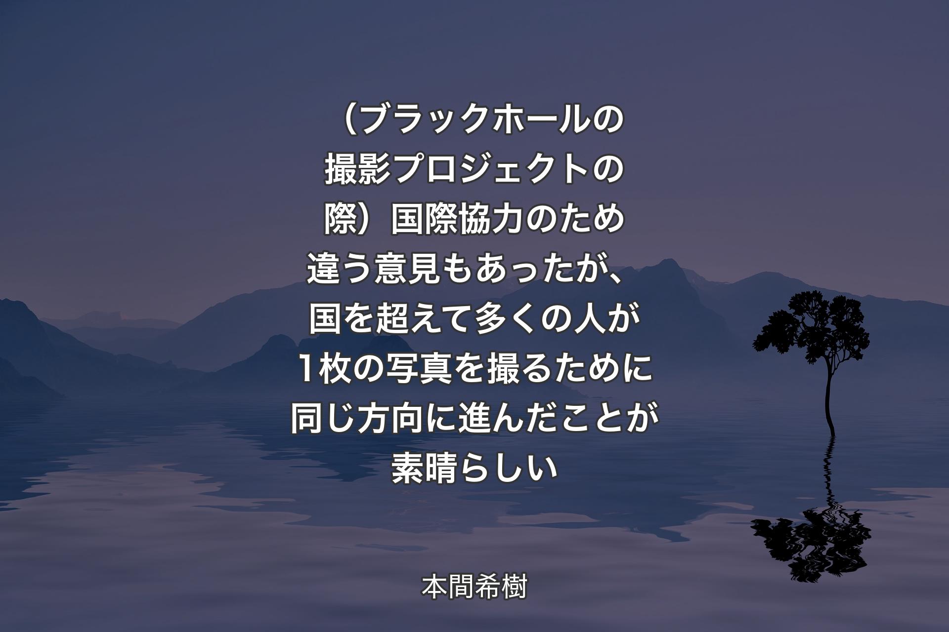 【背景4】（ブラックホールの撮影プロジェクトの際）国際協力のため違う意見もあったが、国を超えて多くの人が1枚の写真を撮るために同じ方向に進んだことが素晴らしい - 本間希樹