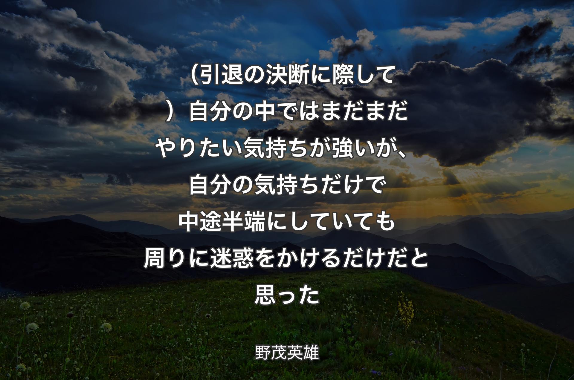 （引退の決断に際して）��自分の中ではまだまだやりたい気持ちが強いが、自分の気持ちだけで中途半端にしていても周りに迷惑をかけるだけだと思った - 野茂英雄