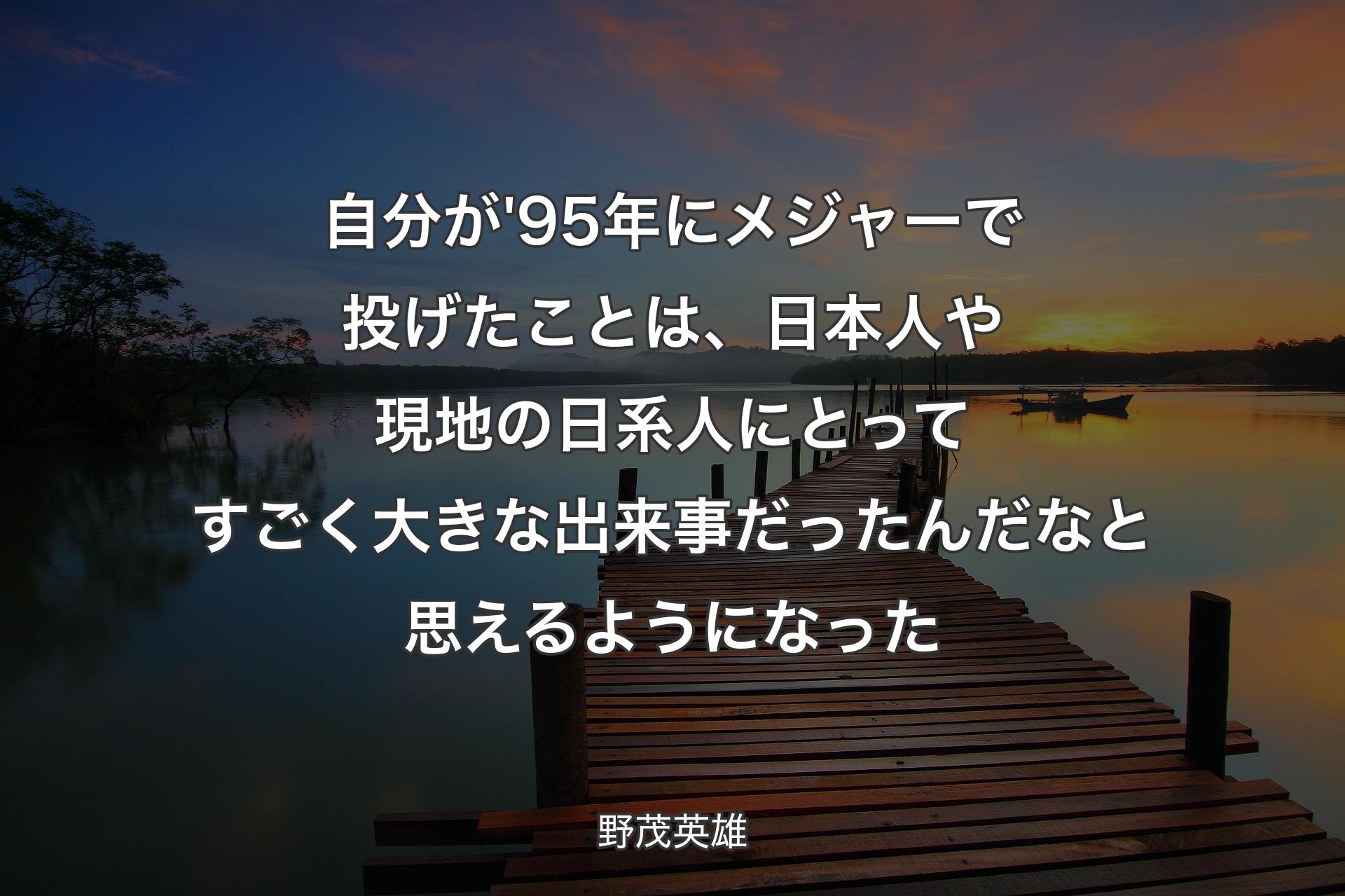 【背景3】自分が'95年にメジャーで投げたことは、日本人や現地の日系人にとってすごく大きな出来事だったんだなと思えるようになった - 野茂英雄