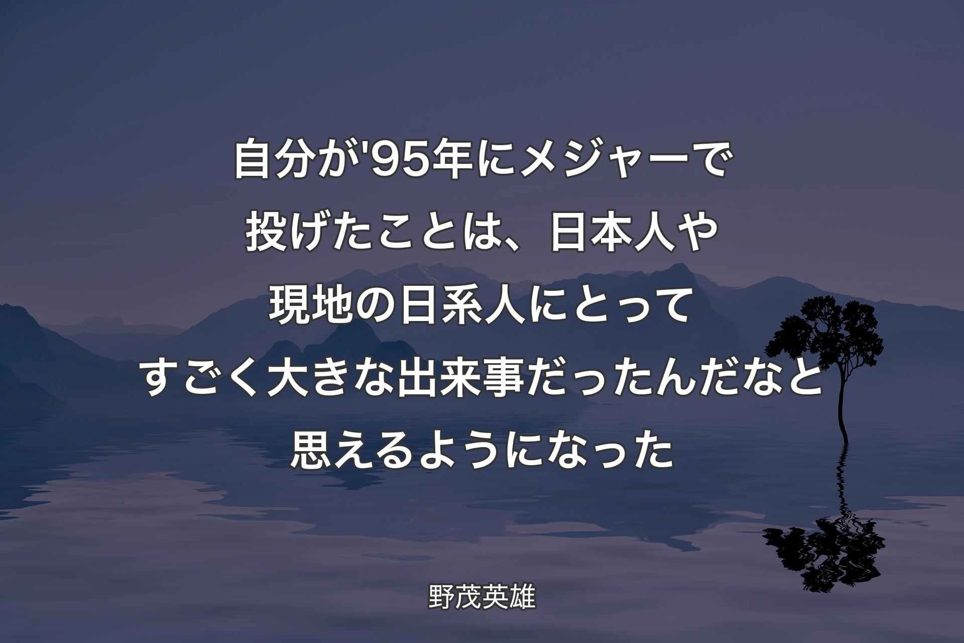 【背景4】自分が'95年にメジャーで投げたことは、日本人や現地の日系人にとってすごく大きな出来事だったんだなと思えるようになった - 野茂英雄