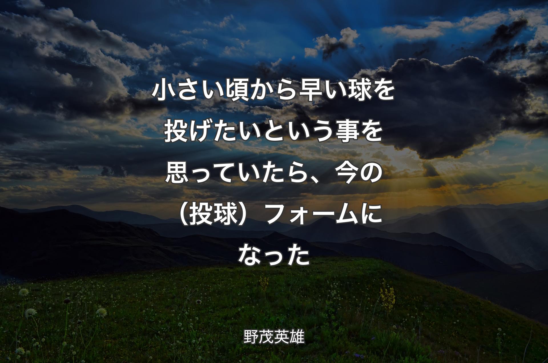 小さい頃から早い球を投げたいという事を思っていたら、今の（投球）フォームになった - 野茂英雄